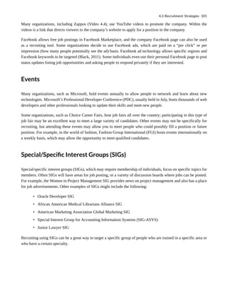 Many organizations, including Zappos (Video 4.4), use YouTube videos to promote the company. Within the
videos is a link that directs viewers to the company’s website to apply for a position in the company.
Facebook allows free job postings in Facebook Marketplace, and the company Facebook page can also be used
as a recruiting tool. Some organizations decide to use Facebook ads, which are paid on a “per click” or per
impression (how many people potentially see the ad) basis. Facebook ad technology allows specific regions and
Facebook keywords to be targeted (Black, 2011). Some individuals even use their personal Facebook page to post
status updates listing job opportunities and asking people to respond privately if they are interested.
Events
Many organizations, such as Microsoft, hold events annually to allow people to network and learn about new
technologies. Microsoft’s Professional Developer Conference (PDC), usually held in July, hosts thousands of web
developers and other professionals looking to update their skills and meet new people.
Some organizations, such as Choice Career Fairs, host job fairs all over the country; participating in this type of
job fair may be an excellent way to meet a large variety of candidates. Other events may not be specifically for
recruiting, but attending these events may allow you to meet people who could possibly fill a position or future
position. For example, in the world of fashion, Fashion Group International (FGI) hosts events internationally on
a weekly basis, which may allow the opportunity to meet qualified candidates.
Special/Specific Interest Groups (SIGs)
Special/specific interest groups (SIGs), which may require membership of individuals, focus on specific topics for
members. Often SIGs will have areas for job posting, or a variety of discussion boards where jobs can be posted.
For example, the Women in Project Management SIG provides news on project management and also has a place
for job advertisements. Other examples of SIGs might include the following:
• Oracle Developer SIG
• African American Medical Librarians Alliance SIG
• American Marketing Association Global Marketing SIG
• Special Interest Group for Accounting Information Systems (SIG-ASYS)
• Junior Lawyer SIG
Recruiting using SIGs can be a great way to target a specific group of people who are trained in a specific area or
who have a certain specialty.
4.3 Recruitment Strategies 101
 