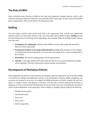 The Role of HRM
Keep in mind that many functions of HRM are also tasks other department managers perform, which is what
makes this information important, despite the career path taken. Most experts agree on seven main roles that HRM
plays in organizations. These are described in the following sections.
Staffing
You need people to perform tasks and get work done in the organization. Even with the most sophisticated
machines, humans are still needed. Because of this, one of the major tasks in HRM is staffing. Staffing involves
the entire hiring process from posting a job to negotiating a salary package. Within the staffing function, there are
four main steps:
1. Development of a staffing plan. This plan allows HRM to see how many people they should hire
based on revenue expectations.
2. Development of policies to encourage multiculturalism at work. Multiculturalism in the workplace
is becoming more and more important, as we have many more people from a variety of backgrounds in
the workforce.
3. Recruitment. This involves finding people to fill the open positions.
4. Selection. In this stage, people will be interviewed and selected, and a proper compensation package
will be negotiated. This step is followed by training, retention, and motivation.
Development of Workplace Policies
Every organization has policies to ensure fairness and continuity within the organization. One of the jobs of HRM
is to develop the verbiage surrounding these policies. In the development of policies, HRM, management, and
executives are involved in the process. For example, the HRM professional will likely recognize the need for a
policy or a change of policy, seek opinions on the policy, write the policy, and then communicate that policy to
employees. It is key to note here that HR departments do not and cannot work alone. Everything they do needs to
involve all other departments in the organization. Some examples of workplace policies might be the following:
• Discipline process policy
• Vacation time policy
• Dress code
• Ethics policy
• Internet usage policy
1.1 What Is Human Resources? 3
 