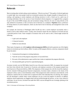 Referrals
Most recruiting plans include asking current employees, “Who do you know?” The quality of referred applicants
is usually high, since most people would not recommend someone they thought incapable of doing the job. E-
mailing a job opening to current employees and offering incentives to refer a friend can be a quick way of
recruiting individuals. Due to the success of most formalized referral programs, it is suggested that a program
be part of the overall HRM strategic plan and recruitment strategy. However, be wary of using referrals as the
only method for recruitment, as this can lead to lack of diversity in a workplace. Nepotism means a preference
for hiring relatives of current employees, which can also lead to lack of diversity and management issues in the
workplace.
For example, the University of Washington offers $1,200 any time a current employee successfully refers a
friend to work at their medical centers. Usually, most incentives require the new employee to be hired and stay
a specified period of time. Some examples of incentives that can be used to refer a friend might include the
following:
• A gift card to the employee
• A financial incentive
• Raffles for most referrals
These types of programs are called employee referral programs (ERPs) and tend to generate one of the highest
returns on investment per hire (Lefkow, 2002). To make an ERP program effective, some key components should
be put into place:
1. Communicate the program to existing employees.
2. Track the success of the program using metrics of successful hires.
3. Be aware of the administrative aspect and the time it takes to implement the program effectively.
4. Set measureable goals up front for a specialized program.
Accenture recently won the ERE Media Award for one of the most innovative ERPs. Its program has increased
new hires from referrals from 14 percent to 32 percent, and employee awareness of the program jumped from
just 20 percent to 99 percent (Sullivan, 2009). The uniqueness of their program lies with the reward the employee
receives. Instead of offering personal financial compensation, Accenture makes a donation to the charity of the
employee’s choice, such as a local elementary school. Their program also seeks to decrease casual referrals, so the
employee is asked to fill out an online form to explain the skills of the individual they are referring. The company
has also developed a website where current employees can go to track the progress of referrals. In addition,
employee referral applications are flagged online and fast-tracked through the process—in fact, every referral is
acted upon. As you can see, Accenture has made their ERP a success through the use of strategic planning in the
recruitment process.
Table 4.1 Advantages and Disadvantages of Recruiting Methods
102 Human Resource Management
 