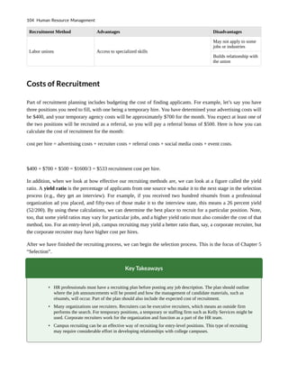 Recruitment Method Advantages Disadvantages
Labor unions Access to specialized skills
May not apply to some
jobs or industries
Builds relationship with
the union
Costs of Recruitment
Part of recruitment planning includes budgeting the cost of finding applicants. For example, let’s say you have
three positions you need to fill, with one being a temporary hire. You have determined your advertising costs will
be $400, and your temporary agency costs will be approximately $700 for the month. You expect at least one of
the two positions will be recruited as a referral, so you will pay a referral bonus of $500. Here is how you can
calculate the cost of recruitment for the month:
cost per hire = advertising costs + recruiter costs + referral costs + social media costs + event costs.
$400 + $700 + $500 = $1600/3 = $533 recruitment cost per hire.
In addition, when we look at how effective our recruiting methods are, we can look at a figure called the yield
ratio. A yield ratio is the percentage of applicants from one source who make it to the next stage in the selection
process (e.g., they get an interview). For example, if you received two hundred résumés from a professional
organization ad you placed, and fifty-two of those make it to the interview state, this means a 26 percent yield
(52/200). By using these calculations, we can determine the best place to recruit for a particular position. Note,
too, that some yield ratios may vary for particular jobs, and a higher yield ratio must also consider the cost of that
method, too. For an entry-level job, campus recruiting may yield a better ratio than, say, a corporate recruiter, but
the corporate recruiter may have higher cost per hires.
After we have finished the recruiting process, we can begin the selection process. This is the focus of Chapter 5
“Selection”.
Key Takeaways
• HR professionals must have a recruiting plan before posting any job description. The plan should outline
where the job announcements will be posted and how the management of candidate materials, such as
résumés, will occur. Part of the plan should also include the expected cost of recruitment.
• Many organizations use recruiters. Recruiters can be executive recruiters, which means an outside firm
performs the search. For temporary positions, a temporary or staffing firm such as Kelly Services might be
used. Corporate recruiters work for the organization and function as a part of the HR team.
• Campus recruiting can be an effective way of recruiting for entry-level positions. This type of recruiting
may require considerable effort in developing relationships with college campuses.
104 Human Resource Management
 