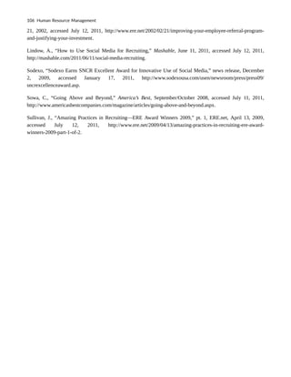 21, 2002, accessed July 12, 2011, http://www.ere.net/2002/02/21/improving-your-employee-referral-program-
and-justifying-your-investment.
Lindow, A., “How to Use Social Media for Recruiting,” Mashable, June 11, 2011, accessed July 12, 2011,
http://mashable.com/2011/06/11/social-media-recruiting.
Sodexo, “Sodexo Earns SNCR Excellent Award for Innovative Use of Social Media,” news release, December
2, 2009, accessed January 17, 2011, http://www.sodexousa.com/usen/newsroom/press/press09/
sncrexcellenceaward.asp.
Sowa, C., “Going Above and Beyond,” America’s Best, September/October 2008, accessed July 11, 2011,
http://www.americasbestcompanies.com/magazine/articles/going-above-and-beyond.aspx.
Sullivan, J., “Amazing Practices in Recruiting—ERE Award Winners 2009,” pt. 1, ERE.net, April 13, 2009,
accessed July 12, 2011, http://www.ere.net/2009/04/13/amazing-practices-in-recruiting-ere-award-
winners-2009-part-1-of-2.
106 Human Resource Management
 