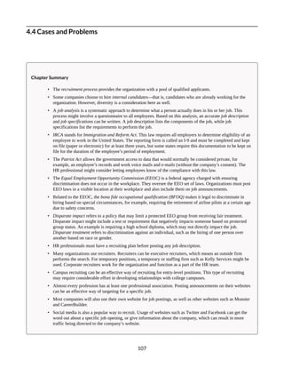 4.4 Cases and Problems
Chapter Summary
• The recruitment process provides the organization with a pool of qualified applicants.
• Some companies choose to hire internal candidates—that is, candidates who are already working for the
organization. However, diversity is a consideration here as well.
• A job analysis is a systematic approach to determine what a person actually does in his or her job. This
process might involve a questionnaire to all employees. Based on this analysis, an accurate job description
and job specifications can be written. A job description lists the components of the job, while job
specifications list the requirements to perform the job.
• IRCA stands for Immigration and Reform Act. This law requires all employers to determine eligibility of an
employee to work in the United States. The reporting form is called an I-9 and must be completed and kept
on file (paper or electronic) for at least three years, but some states require this documentation to be kept on
file for the duration of the employee’s period of employment.
• The Patriot Act allows the government access to data that would normally be considered private, for
example, an employee’s records and work voice mails and e-mails (without the company’s consent). The
HR professional might consider letting employees know of the compliance with this law.
• The Equal Employment Opportunity Commission (EEOC) is a federal agency charged with ensuring
discrimination does not occur in the workplace. They oversee the EEO set of laws. Organizations must post
EEO laws in a visible location at their workplace and also include them on job announcements.
• Related to the EEOC, the bona fide occupational qualification (BFOQ) makes it legal to discriminate in
hiring based on special circumstances, for example, requiring the retirement of airline pilots at a certain age
due to safety concerns.
• Disparate impact refers to a policy that may limit a protected EEO group from receiving fair treatment.
Disparate impact might include a test or requirement that negatively impacts someone based on protected
group status. An example is requiring a high school diploma, which may not directly impact the job.
Disparate treatment refers to discrimination against an individual, such as the hiring of one person over
another based on race or gender.
• HR professionals must have a recruiting plan before posting any job description.
• Many organizations use recruiters. Recruiters can be executive recruiters, which means an outside firm
performs the search. For temporary positions, a temporary or staffing firm such as Kelly Services might be
used. Corporate recruiters work for the organization and function as a part of the HR team.
• Campus recruiting can be an effective way of recruiting for entry-level positions. This type of recruiting
may require considerable effort in developing relationships with college campuses.
• Almost every profession has at least one professional association. Posting announcements on their websites
can be an effective way of targeting for a specific job.
• Most companies will also use their own website for job postings, as well as other websites such as Monster
and CareerBuilder.
• Social media is also a popular way to recruit. Usage of websites such as Twitter and Facebook can get the
word out about a specific job opening, or give information about the company, which can result in more
traffic being directed to the company’s website.
107
 