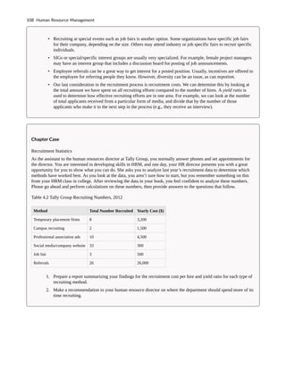 • Recruiting at special events such as job fairs is another option. Some organizations have specific job fairs
for their company, depending on the size. Others may attend industry or job specific fairs to recruit specific
individuals.
• SIGs or special/specific interest groups are usually very specialized. For example, female project managers
may have an interest group that includes a discussion board for posting of job announcements.
• Employee referrals can be a great way to get interest for a posted position. Usually, incentives are offered to
the employee for referring people they know. However, diversity can be an issue, as can nepotism.
• Our last consideration in the recruitment process is recruitment costs. We can determine this by looking at
the total amount we have spent on all recruiting efforts compared to the number of hires. A yield ratio is
used to determine how effective recruiting efforts are in one area. For example, we can look at the number
of total applicants received from a particular form of media, and divide that by the number of those
applicants who make it to the next step in the process (e.g., they receive an interview).
Chapter Case
Recruitment Statistics
As the assistant to the human resources director at Tally Group, you normally answer phones and set appointments for
the director. You are interested in developing skills in HRM, and one day, your HR director presents you with a great
opportunity for you to show what you can do. She asks you to analyze last year’s recruitment data to determine which
methods have worked best. As you look at the data, you aren’t sure how to start, but you remember something on this
from your HRM class in college. After reviewing the data in your book, you feel confident to analyze these numbers.
Please go ahead and perform calculations on these numbers, then provide answers to the questions that follow.
Table 4.2 Tally Group Recruiting Numbers, 2012
Method Total Number Recruited Yearly Cost ($)
Temporary placement firms 8 3,200
Campus recruiting 2 1,500
Professional association ads 10 4,500
Social media/company website 33 300
Job fair 3 500
Referrals 26 26,000
1. Prepare a report summarizing your findings for the recruitment cost per hire and yield ratio for each type of
recruiting method.
2. Make a recommendation to your human resource director on where the department should spend more of its
time recruiting.
108 Human Resource Management
 