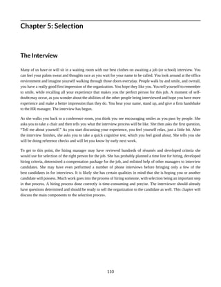 Chapter 5: Selection
The Interview
Many of us have or will sit in a waiting room with our best clothes on awaiting a job (or school) interview. You
can feel your palms sweat and thoughts race as you wait for your name to be called. You look around at the office
environment and imagine yourself walking through those doors everyday. People walk by and smile, and overall,
you have a really good first impression of the organization. You hope they like you. You tell yourself to remember
to smile, while recalling all your experience that makes you the perfect person for this job. A moment of self-
doubt may occur, as you wonder about the abilities of the other people being interviewed and hope you have more
experience and make a better impression than they do. You hear your name, stand up, and give a firm handshake
to the HR manager. The interview has begun.
As she walks you back to a conference room, you think you see encouraging smiles as you pass by people. She
asks you to take a chair and then tells you what the interview process will be like. She then asks the first question,
“Tell me about yourself.” As you start discussing your experience, you feel yourself relax, just a little bit. After
the interview finishes, she asks you to take a quick cognitive test, which you feel good about. She tells you she
will be doing reference checks and will let you know by early next week.
To get to this point, the hiring manager may have reviewed hundreds of résumés and developed criteria she
would use for selection of the right person for the job. She has probably planned a time line for hiring, developed
hiring criteria, determined a compensation package for the job, and enlisted help of other managers to interview
candidates. She may have even performed a number of phone interviews before bringing only a few of the
best candidates in for interviews. It is likely she has certain qualities in mind that she is hoping you or another
candidate will possess. Much work goes into the process of hiring someone, with selection being an important step
in that process. A hiring process done correctly is time-consuming and precise. The interviewer should already
have questions determined and should be ready to sell the organization to the candidate as well. This chapter will
discuss the main components to the selection process.
110
 