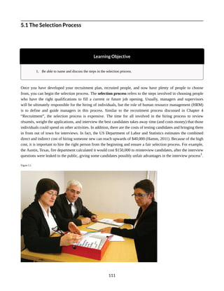5.1 The Selection Process
Learning Objective
1. Be able to name and discuss the steps in the selection process.
Once you have developed your recruitment plan, recruited people, and now have plenty of people to choose
from, you can begin the selection process. The selection process refers to the steps involved in choosing people
who have the right qualifications to fill a current or future job opening. Usually, managers and supervisors
will be ultimately responsible for the hiring of individuals, but the role of human resource management (HRM)
is to define and guide managers in this process. Similar to the recruitment process discussed in Chapter 4
“Recruitment”, the selection process is expensive. The time for all involved in the hiring process to review
résumés, weight the applications, and interview the best candidates takes away time (and costs money) that those
individuals could spend on other activities. In addition, there are the costs of testing candidates and bringing them
in from out of town for interviews. In fact, the US Department of Labor and Statistics estimates the combined
direct and indirect cost of hiring someone new can reach upwards of $40,000 (Hamm, 2011). Because of the high
cost, it is important to hire the right person from the beginning and ensure a fair selection process. For example,
the Austin, Texas, fire department calculated it would cost $150,000 to reinterview candidates, after the interview
questions were leaked to the public, giving some candidates possibly unfair advantages in the interview process1
.
Figure 5.1
111
 
