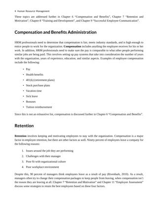These topics are addressed further in Chapter 6 “Compensation and Benefits”, Chapter 7 “Retention and
Motivation”, Chapter 8 “Training and Development”, and Chapter 9 “Successful Employee Communication”.
Compensation and Benefits Administration
HRM professionals need to determine that compensation is fair, meets industry standards, and is high enough to
entice people to work for the organization. Compensation includes anything the employee receives for his or her
work. In addition, HRM professionals need to make sure the pay is comparable to what other people performing
similar jobs are being paid. This involves setting up pay systems that take into consideration the number of years
with the organization, years of experience, education, and similar aspects. Examples of employee compensation
include the following:
• Pay
• Health benefits
• 401(k) (retirement plans)
• Stock purchase plans
• Vacation time
• Sick leave
• Bonuses
• Tuition reimbursement
Since this is not an exhaustive list, compensation is discussed further in Chapter 6 “Compensation and Benefits”.
Retention
Retention involves keeping and motivating employees to stay with the organization. Compensation is a major
factor in employee retention, but there are other factors as well. Ninety percent of employees leave a company for
the following reasons:
1. Issues around the job they are performing
2. Challenges with their manager
3. Poor fit with organizational culture
4. Poor workplace environment
Despite this, 90 percent of managers think employees leave as a result of pay (Rivenbark, 2010). As a result,
managers often try to change their compensation packages to keep people from leaving, when compensation isn’t
the reason they are leaving at all. Chapter 7 “Retention and Motivation” and Chapter 11 “Employee Assessment”
discuss some strategies to retain the best employees based on these four factors.
4 Human Resource Management
 