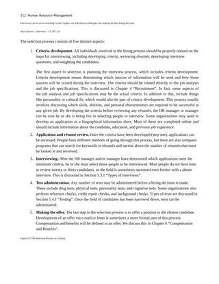 Interviews can be nerve wracking. In this chapter, we will discuss what goes into making the best hiring decision.
Alan Cleaver – Interview – CC BY 2.0.
The selection process consists of five distinct aspects:
1. Criteria development. All individuals involved in the hiring process should be properly trained on the
steps for interviewing, including developing criteria, reviewing résumés, developing interview
questions, and weighting the candidates.
The first aspect to selection is planning the interview process, which includes criteria development.
Criteria development means determining which sources of information will be used and how those
sources will be scored during the interview. The criteria should be related directly to the job analysis
and the job specifications. This is discussed in Chapter 4 “Recruitment”. In fact, some aspects of
the job analysis and job specifications may be the actual criteria. In addition to this, include things
like personality or cultural fit, which would also be part of criteria development. This process usually
involves discussing which skills, abilities, and personal characteristics are required to be successful at
any given job. By developing the criteria before reviewing any résumés, the HR manager or manager
can be sure he or she is being fair in selecting people to interview. Some organizations may need to
develop an application or a biographical information sheet. Most of these are completed online and
should include information about the candidate, education, and previous job experience.
2. Application and résumé review. Once the criteria have been developed (step one), applications can
be reviewed. People have different methods of going through this process, but there are also computer
programs that can search for keywords in résumés and narrow down the number of résumés that must
be looked at and reviewed.
3. Interviewing. After the HR manager and/or manager have determined which applications meet the
minimum criteria, he or she must select those people to be interviewed. Most people do not have time
to review twenty or thirty candidates, so the field is sometimes narrowed even further with a phone
interview. This is discussed in Section 5.3.1 “Types of Interviews”.
4. Test administration. Any number of tests may be administered before a hiring decision is made.
These include drug tests, physical tests, personality tests, and cognitive tests. Some organizations also
perform reference checks, credit report checks, and background checks. Types of tests are discussed in
Section 5.4.1 “Testing”. Once the field of candidates has been narrowed down, tests can be
administered.
5. Making the offer. The last step in the selection process is to offer a position to the chosen candidate.
Development of an offer via e-mail or letter is sometimes a more formal part of this process.
Compensation and benefits will be defined in an offer. We discuss this in Chapter 6 “Compensation
and Benefits”.
Figure 5.2 The Selection Process at a Glance
112 Human Resource Management
 