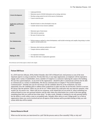 Criteria Development
• Understand KSAOs
• Determine sources of KSAO information such as testing, interviews
• Develop scoring system for each of the sources of information
• Create an interview plan
Application and Resume
Review
• Should be based on criteria developed in step one
• Consider internal versus external candidates
Interview
• Determine types of interview(s)
• Write interview questions
• Be aware of interview bias
Test Administration
• Perform testing as outlined in criteria development; could include reviewing work samples, drug testing or written
cognitive and personality tests
Selection
• Determine which selection method will be used
• Compare selection method criteria
Making the Offer
• Use negotiation techniques
• Write the offer letter or employment agreement
We will discuss each of these aspects in detail in this chapter.
Fortune 500 Focus
In a 2010 interview (Bryant, 2010), Robert Selander, then CEO of MasterCard, cited presence as one of the most
important aspects to acing an interview. He describes how, in any large organization, an employee will be expected to
engage with a variety of stakeholders, from a member of Congress to a contractor replacing the carpet in the building.
He says that a good employee—at any level of the organization—should be able to communicate well but also be able
to communicate to a variety of stakeholders. We discuss communication in Chapter 9 “Successful Employee
Communication”. Selander also says he will always ask the candidate about his or her weaknesses, but more
importantly, how the candidate plans to address those weaknesses to make sure they do not become a barrier to success.
He always asks the question “What can you do for us?” When asked if he could pose only one interview question, what
would it be, his answer was, “Share with me two situations, work related that you are proud of, where something was
achieved based on your own personal initiative and the other where the achievement was a result of the team getting
something done that you could not have done alone.” In other words, Selander is looking for not only personal ability
but the ability to work within a team to accomplish tasks. Selander offers advice to new college grads: try to find an
organization where you can be involved and see all aspects of the business and be provided training to help you with
certain skills that will be needed.
Human Resource Recall
When was the last time you interviewed for a job? Did the process seem to flow smoothly? Why or why not?
5.1 The Selection Process 113
 
