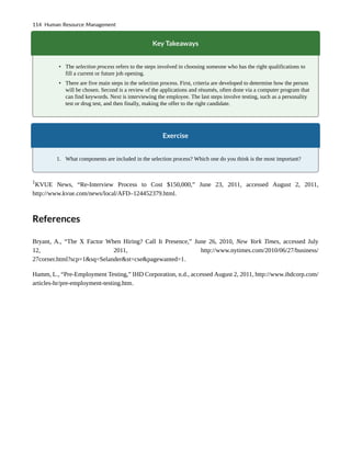 Key Takeaways
• The selection process refers to the steps involved in choosing someone who has the right qualifications to
fill a current or future job opening.
• There are five main steps in the selection process. First, criteria are developed to determine how the person
will be chosen. Second is a review of the applications and résumés, often done via a computer program that
can find keywords. Next is interviewing the employee. The last steps involve testing, such as a personality
test or drug test, and then finally, making the offer to the right candidate.
Exercise
1. What components are included in the selection process? Which one do you think is the most important?
1
KVUE News, “Re-Interview Process to Cost $150,000,” June 23, 2011, accessed August 2, 2011,
http://www.kvue.com/news/local/AFD–124452379.html.
References
Bryant, A., “The X Factor When Hiring? Call It Presence,” June 26, 2010, New York Times, accessed July
12, 2011, http://www.nytimes.com/2010/06/27/business/
27corner.html?scp=1&sq=Selander&st=cse&pagewanted=1.
Hamm, L., “Pre-Employment Testing,” IHD Corporation, n.d., accessed August 2, 2011, http://www.ihdcorp.com/
articles-hr/pre-employment-testing.htm.
114 Human Resource Management
 