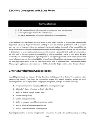 5.2 Criteria Development and Résumé Review
Learning Objectives
1. Be able to explain why criteria development is an important part of the selection process.
2. Give examples of types of criteria that can be developed.
3. Describe the advantages and disadvantages of internal and external candidates.
Before we begin to review résumés and applications, we must have a clear idea of the person we want to hire for
the position. Obviously, the job specifications will help us know the minimum qualifications, such as education
level and years of experience. However, additional criteria might include the attitude of the potential hire, the
ability to take initiative, and other important personal characteristics and professional abilities that may not always
be demonstrated in an application or résumé. A specific score on a personality test, quality of work samples,
and other tools to determine qualifications should be included as part of the criteria. In other words, knowing
exactly what you want before you even begin the process of looking through résumés will make this process much
easier. In human resources, this is called KSAOs, or knowledge, skills, abilities, and other personal characteristics
that make a person successful on the job. Some organizations, such as the United States Department of Veterans
Affairs, require applicants to address each one of the KSAOs listed in the job position within their cover letter1
.
Criteria Development Considerations
Many HR professionals and managers develop the criteria for hiring, as well as the interview questions, before
reviewing any résumés. This allows for a streamlined process with specific guidelines already set before
reviewing a résumé. For example, criteria for a project management job might include the following:
1. Two years of experience managing a $2 million or more project budget
2. A bachelor’s degree in business or closely related field
3. Ability to work on multiple projects at once
4. Problem-solving ability
5. Conflict-management ability
6. Ability to manage a team of five to six diverse workers
7. Score of at least a 70 on cognitive ability test
8. Score of excellent from most recent employer
By setting criteria ahead of time, the hiring team has a clear picture of exactly what qualifications they are looking
115
 