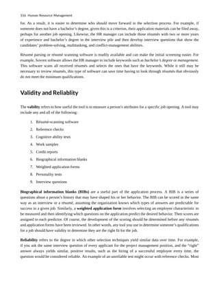for. As a result, it is easier to determine who should move forward in the selection process. For example, if
someone does not have a bachelor’s degree, given this is a criterion, their application materials can be filed away,
perhaps for another job opening. Likewise, the HR manager can include those résumés with two or more years
of experience and bachelor’s degree in the interview pile and then develop interview questions that show the
candidates’ problem-solving, multitasking, and conflict-management abilities.
Résumé parsing or résumé scanning software is readily available and can make the initial screening easier. For
example, Sovren software allows the HR manager to include keywords such as bachelor’s degree or management.
This software scans all received résumés and selects the ones that have the keywords. While it still may be
necessary to review résumés, this type of software can save time having to look through résumés that obviously
do not meet the minimum qualifications.
Validity and Reliablity
The validity refers to how useful the tool is to measure a person’s attributes for a specific job opening. A tool may
include any and all of the following:
1. Résumé-scanning software
2. Reference checks
3. Cognitive ability tests
4. Work samples
5. Credit reports
6. Biographical information blanks
7. Weighted application forms
8. Personality tests
9. Interview questions
Biographical information blanks (BIBs) are a useful part of the application process. A BIB is a series of
questions about a person’s history that may have shaped his or her behavior. The BIB can be scored in the same
way as an interview or a résumé, assuming the organization knows which types of answers are predictable for
success in a given job. Similarly, a weighted application form involves selecting an employee characteristic to
be measured and then identifying which questions on the application predict the desired behavior. Then scores are
assigned to each predictor. Of course, the development of the scoring should be determined before any résumés
and application forms have been reviewed. In other words, any tool you use to determine someone’s qualifications
for a job should have validity to determine they are the right fit for the job.
Reliability refers to the degree in which other selection techniques yield similar data over time. For example,
if you ask the same interview question of every applicant for the project management position, and the “right”
answer always yields similar, positive results, such as the hiring of a successful employee every time, the
question would be considered reliable. An example of an unreliable test might occur with reference checks. Most
116 Human Resource Management
 