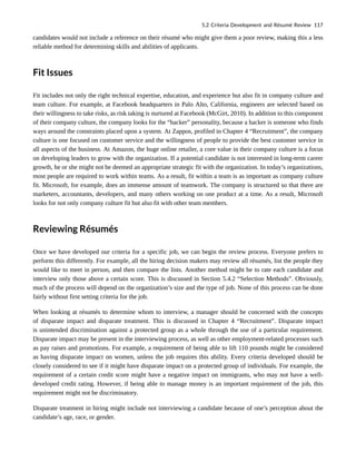 candidates would not include a reference on their résumé who might give them a poor review, making this a less
reliable method for determining skills and abilities of applicants.
Fit Issues
Fit includes not only the right technical expertise, education, and experience but also fit in company culture and
team culture. For example, at Facebook headquarters in Palo Alto, California, engineers are selected based on
their willingness to take risks, as risk taking is nurtured at Facebook (McGirt, 2010). In addition to this component
of their company culture, the company looks for the “hacker” personality, because a hacker is someone who finds
ways around the constraints placed upon a system. At Zappos, profiled in Chapter 4 “Recruitment”, the company
culture is one focused on customer service and the willingness of people to provide the best customer service in
all aspects of the business. At Amazon, the huge online retailer, a core value in their company culture is a focus
on developing leaders to grow with the organization. If a potential candidate is not interested in long-term career
growth, he or she might not be deemed an appropriate strategic fit with the organization. In today’s organizations,
most people are required to work within teams. As a result, fit within a team is as important as company culture
fit. Microsoft, for example, does an immense amount of teamwork. The company is structured so that there are
marketers, accountants, developers, and many others working on one product at a time. As a result, Microsoft
looks for not only company culture fit but also fit with other team members.
Reviewing Résumés
Once we have developed our criteria for a specific job, we can begin the review process. Everyone prefers to
perform this differently. For example, all the hiring decision makers may review all résumés, list the people they
would like to meet in person, and then compare the lists. Another method might be to rate each candidate and
interview only those above a certain score. This is discussed in Section 5.4.2 “Selection Methods”. Obviously,
much of the process will depend on the organization’s size and the type of job. None of this process can be done
fairly without first setting criteria for the job.
When looking at résumés to determine whom to interview, a manager should be concerned with the concepts
of disparate impact and disparate treatment. This is discussed in Chapter 4 “Recruitment”. Disparate impact
is unintended discrimination against a protected group as a whole through the use of a particular requirement.
Disparate impact may be present in the interviewing process, as well as other employment-related processes such
as pay raises and promotions. For example, a requirement of being able to lift 110 pounds might be considered
as having disparate impact on women, unless the job requires this ability. Every criteria developed should be
closely considered to see if it might have disparate impact on a protected group of individuals. For example, the
requirement of a certain credit score might have a negative impact on immigrants, who may not have a well-
developed credit rating. However, if being able to manage money is an important requirement of the job, this
requirement might not be discriminatory.
Disparate treatment in hiring might include not interviewing a candidate because of one’s perception about the
candidate’s age, race, or gender.
5.2 Criteria Development and Résumé Review 117
 