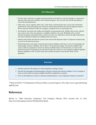 Key Takeaways
• The first step in selection is to begin reviewing résumés. Even before you do this, though, it is important to
develop criteria that each candidate will be measured against. This can come from the job description as
well as the job qualifications.
• Other tools, such as cognitive ability tests, credit checks, and personality tests, can be used to determine
qualifications. When developing your criteria for interviewing, determine the level the applicant needs to
meet to meet the minimum criteria, for example, a minimum score on a personality test.
• We should be concerned with validity and reliability of measurement tools. Validity refers to how valid the
test is, that is, how well a test measures a candidate’s abilities to do a job. Reliability refers to which
selection techniques yield similar data or results over time. It is important to choose the right measurement
tool used to determine whether the candidate meets the criteria.
• Setting criteria before the interview process starts ensures that disparate impact or disparate treatment does
not occur in the interview process.
• When hiring, there is the option of internal and external candidates. Each has its own set of advantages and
disadvantages. Internal candidates may be able to “hit the ground running,” but external candidates may
come in with new perspectives. Even if an internal candidate seems to be the best hire, it is best to still
perform the process of posting the job and interviewing, since other less vocal employees might be qualified
internal candidates as well. In other words, don’t assume one person is the obvious choice for the
promotion.
Exercises
1. Develop criteria for the position of a retail salesperson working in teams.
2. Describe the advantages and disadvantages of hiring an internal and external candidate. Give an example of
when you don’t think an external candidate should be considered for a position.
3. How can development of criteria or minimum standards help in a case of disparate treatment accusations?
1
“What Are KSAs?” US Department of Veterans Affairs, accessed August 2, 2011, http://www.va.gov/jobs/hiring/
apply/ksa.asp.
References
McGirt, E., “Most Innovative Companies,” Fast Company, February 2010, accessed July 12, 2011,
http://www.fastcompany.com/mic/2010/profile/facebook.
5.2 Criteria Development and Résumé Review 119
 