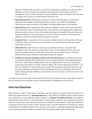 same time. While this type of interview can be nerve racking for the candidate, it can also be a more
effective use of time. Consider some companies who require three to four people to interview
candidates for a job. It would be unrealistic to ask the candidate to come in for three or four interviews,
so it makes sense for them to be interviewed by everyone at once.
4. Information interview. Informational interviews are usually used when there is no specific job
opening, but the candidate is exploring possibilities in a given career field. The advantage to
conducting these types of interviews is the ability to find great people ahead of a job opening.
5. Meal interviews. Many organizations offer to take the candidate to lunch or dinner for the interview.
This can allow for a more casual meeting where, as the interviewer, you might be able to gather more
information about the person, such as their manners and treatment of waitstaff. This type of interview
might be considered an unstructured interview, since it would tend to be more of a conversation as
opposed to a session consisting of specific questions and answers.
6. Group interview. In a group interview, two or more candidates interview at the same time. This type
of interview can be an excellent source of information if you need to know how they may relate to
other people in their job.
7. Video interviews. Video interviews are the same as traditional interviews, except that video
technology is used. This can be cost saving if one or more of your candidates are from out of town.
Skype, for example, allows free video calls. An interview may not feel the same as a traditional
interview, but the same information can be gathered about the candidate.
8. Nondirective interview (sometimes called an unstructured interview). In a nondirective interview,
the candidate essentially leads the discussion. Some very general questions that are planned ahead of
time may be asked, but the candidate spends more time talking than the interviewer. The questions
may be more open ended; for example, instead of asking, “Do you like working with customers?” you
may ask, “What did you like best about your last job?” The advantage of this type of interview is that
it can give candidates a good chance to show their abilities; however, the downside is that it may be
hard to compare potential candidates, since questions are not set in advance. It relies on more of a “gut
feeling” approach.
It is likely you may use one or more of these types of interviews. For example, you may conduct phone interviews,
then do a meal interview, and follow up with a traditional interview, depending on the type of job.
Interview Questions
Most interviews consist of many types of questions, but they usually lean toward situational interviews or
behavior description interviews. A situational interview is one in which the candidate is given a sample situation
and is asked how he or she might deal with the situation. In a behavior description interview, the candidate is
asked questions about what he or she actually did in a variety of given situations. The assumption in this type of
interview is that someone’s past experience or actions are an indicator of future behavior. These types of questions,
as opposed to the old “tell me about yourself” questions, tend to assist the interviewer in knowing how a person
would handle or has handled situations. These interview styles also use a structured method and provide a better
basis for decision making. Examples of situational interview questions might include the following:
5.3 Interviewing 121
 