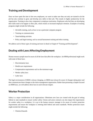 Training and Development
Once we have spent the time to hire new employees, we want to make sure they not only are trained to do the
job but also continue to grow and develop new skills in their job. This results in higher productivity for the
organization. Training is also a key component in employee motivation. Employees who feel they are developing
their skills tend to be happier in their jobs, which results in increased employee retention. Examples of training
programs might include the following:
• Job skills training, such as how to run a particular computer program
• Training on communication
• Team-building activities
• Policy and legal training, such as sexual harassment training and ethics training
We address each of these types of training and more in detail in Chapter 8 “Training and Development”.
Dealing with Laws Affecting Employment
Human resource people must be aware of all the laws that affect the workplace. An HRM professional might work
with some of these laws:
• Discrimination laws
• Health-care requirements
• Compensation requirements such as the minimum wage
• Worker safety laws
• Labor laws
The legal environment of HRM is always changing, so HRM must always be aware of changes taking place and
then communicate those changes to the entire management organization. Rather than presenting a chapter focused
on HRM laws, we will address these laws in each relevant chapter.
Worker Protection
Safety is a major consideration in all organizations. Oftentimes new laws are created with the goal of setting
federal or state standards to ensure worker safety. Unions and union contracts can also impact the requirements
for worker safety in a workplace. It is up to the human resource manager to be aware of worker protection
requirements and ensure the workplace is meeting both federal and union standards. Worker protection issues
might include the following:
• Chemical hazards
1.1 What Is Human Resources? 5
 