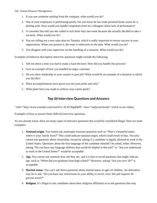 1. If you saw someone stealing from the company, what would you do?
2. One of your employees is performing poorly, but you know he has some personal home issues he is
dealing with. How would you handle complaints from his colleagues about lack of performance?
3. A coworker has told you she called in sick three days last week because she actually decided to take a
vacation. What would you do?
4. You are rolling out a new sales plan on Tuesday, which is really important to ensure success in your
organization. When you present it, the team is lukewarm on the plan. What would you do?
5. You disagree with your supervisor on her handling of a situation. What would you do?
Examples of behavior description interview questions might include the following:
1. Tell me about a time you had to make a hard decision. How did you handle this process?
2. Give an example of how you handled an angry customer.
3. Do you show leadership in your current or past job? What would be an example of a situation in which
you did this?
4. What accomplishments have given you the most pride and why?
5. What plans have you made to achieve your career goals?
Top 36 Interview Questions and Answers
" href="http://www.youtube.com/watch?v=3L3V5hg4QDE" class="replaced-iframe">(click to see video)
Examples of how to answer those difficult interview questions.
As you already know, there are many types of interview questions that would be considered illegal. Here are some
examples:
1. National origin. You cannot ask seemingly innocent questions such as “That’s a beautiful name,
where is your family from?” This could indicate national origin, which could result in bias. You also
cannot ask questions about citizenship, except by asking if a candidate is legally allowed to work in the
United States. Questions about the first language of the candidate shouldn’t be asked, either. However,
asking “Do you have any language abilities that would be helpful in this job?” or “Are you authorized
to work in the United States?” would be acceptable.
2. Age. You cannot ask someone how old they are, and it is best to avoid questions that might indicate
age, such as “When did you graduate from high school?” However, asking “Are you over 18?” is
acceptable.
3. Marital status. You can’t ask direct questions about marital status or ages of children. An alternative
may be to ask, “Do you have any restrictions on your ability to travel, since this job requires 50
percent travel?”
4. Religion. It’s illegal to ask candidates about their religious affiliation or to ask questions that may
122 Human Resource Management
 