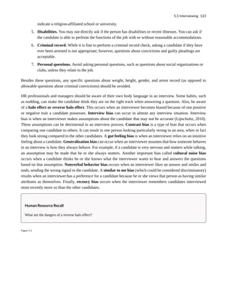 indicate a religion-affiliated school or university.
5. Disabilities. You may not directly ask if the person has disabilities or recent illnesses. You can ask if
the candidate is able to perform the functions of the job with or without reasonable accommodations.
6. Criminal record. While it is fine to perform a criminal record check, asking a candidate if they have
ever been arrested is not appropriate; however, questions about convictions and guilty pleadings are
acceptable.
7. Personal questions. Avoid asking personal questions, such as questions about social organizations or
clubs, unless they relate to the job.
Besides these questions, any specific questions about weight, height, gender, and arrest record (as opposed to
allowable questions about criminal convictions) should be avoided.
HR professionals and managers should be aware of their own body language in an interview. Some habits, such
as nodding, can make the candidate think they are on the right track when answering a question. Also, be aware
of a halo effect or reverse halo effect. This occurs when an interviewer becomes biased because of one positive
or negative trait a candidate possesses. Interview bias can occur in almost any interview situation. Interview
bias is when an interviewer makes assumptions about the candidate that may not be accurate (Lipschultz, 2010).
These assumptions can be detrimental to an interview process. Contrast bias is a type of bias that occurs when
comparing one candidate to others. It can result in one person looking particularly strong in an area, when in fact
they look strong compared to the other candidates. A gut feeling bias is when an interviewer relies on an intuitive
feeling about a candidate. Generalization bias can occur when an interviewer assumes that how someone behaves
in an interview is how they always behave. For example, if a candidate is very nervous and stutters while talking,
an assumption may be made that he or she always stutters. Another important bias called cultural noise bias
occurs when a candidate thinks he or she knows what the interviewer wants to hear and answers the questions
based on that assumption. Nonverbal behavior bias occurs when an interviewer likes an answer and smiles and
nods, sending the wrong signal to the candidate. A similar to me bias (which could be considered discriminatory)
results when an interviewer has a preference for a candidate because he or she views that person as having similar
attributes as themselves. Finally, recency bias occurs when the interviewer remembers candidates interviewed
most recently more so than the other candidates.
Human Resource Recall
What are the dangers of a reverse halo effect?
Figure 5.3
5.3 Interviewing 123
 