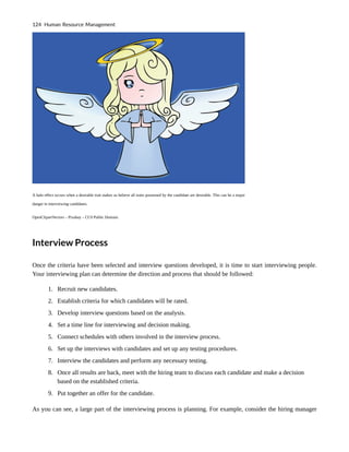 A halo effect occurs when a desirable trait makes us believe all traits possessed by the candidate are desirable. This can be a major
danger in interviewing candidates.
OpenClipartVectors – Pixabay – CC0 Public Domain.
Interview Process
Once the criteria have been selected and interview questions developed, it is time to start interviewing people.
Your interviewing plan can determine the direction and process that should be followed:
1. Recruit new candidates.
2. Establish criteria for which candidates will be rated.
3. Develop interview questions based on the analysis.
4. Set a time line for interviewing and decision making.
5. Connect schedules with others involved in the interview process.
6. Set up the interviews with candidates and set up any testing procedures.
7. Interview the candidates and perform any necessary testing.
8. Once all results are back, meet with the hiring team to discuss each candidate and make a decision
based on the established criteria.
9. Put together an offer for the candidate.
As you can see, a large part of the interviewing process is planning. For example, consider the hiring manager
124 Human Resource Management
 