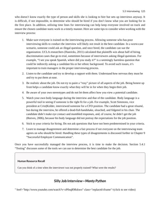 who doesn’t know exactly the type of person and skills she is looking to hire but sets up interviews anyway. It
is difficult, if not impossible, to determine who should be hired if you don’t know what you are looking for in
the first place. In addition, utilizing time lines for interviewing can help keep everyone involved on track and
ensure the chosen candidate starts work in a timely manner. Here are some tips to consider when working with the
interview process:
1. Make sure everyone is trained on the interviewing process. Allowing someone who has poor
interviewing skills to conduct the interview will likely not result in the best candidate. In a worst-case
scenario, someone could ask an illegal question, and once hired, the candidate can sue the
organization. UCLA researchers (Hanricks, 2011) calculated that plaintiffs win about half of hiring
discrimination cases that go to trial, sometimes because of interviewers asking illegal questions. For
example, “I see you speak Spanish, where did you study it?” is a seemingly harmless question that
could be indirectly asking a candidate his or her ethnic background. To avoid such issues, it’s
important to train managers in the proper interviewing process.
2. Listen to the candidate and try to develop a rapport with them. Understand how nervous they must be
and try to put them at ease.
3. Be realistic about the job. Do not try to paint a “rosy” picture of all aspects of the job. Being honest up
front helps a candidate know exactly what they will be in for when they begin their job.
4. Be aware of your own stereotypes and do not let them affect how you view a potential candidate.
5. Watch your own body language during the interview and that of the candidate. Body language is a
powerful tool in seeing if someone is the right fit for a job. For example, Scott Simmons, vice
president at Crist|Kolder, interviewed someone for a CFO position. The candidate had a great résumé,
but during the interview, he offered a dead-fish handshake, slouched, and fidgeted in his chair. The
candidate didn’t make eye contact and mumbled responses, and, of course, he didn’t get the job
(Reeves, 2006), because his body language did not portray the expectations for the job position.
6. Stick to your criteria for hiring. Do not ask questions that have not been predetermined in your criteria.
7. Learn to manage disagreement and determine a fair process if not everyone on the interviewing team
agrees on who should be hired. Handling these types of disagreements is discussed further in Chapter 9
“Successful Employee Communication”.
Once you have successfully managed the interview process, it is time to make the decision. Section 5.4.1
“Testing” discusses some of the tools we can use to determine the best candidate for the job.
Human Resource Recall
Can you think of a time when the interviewer was not properly trained? What were the results?
Silly Job Interview—Monty Python
" href="http://www.youtube.com/watch?v=zP0sqRMzkwo" class="replaced-iframe">(click to see video)
5.3 Interviewing 125
 