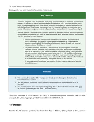An exaggerated and funny example of an untrained interviewer.
Key Takeaways
• Traditional, telephone, panel, informational, meal, group, and video are types of interviews. A combination
of several of these may be used to determine the best candidate for the job. A structured interview format
means the questions are determined ahead of time, and unstructured means the questions are based on the
individual applicant. The advantage of a structured interview is that all candidates are rated on the same
criteria. Before interviewing occurs, criteria and questions for a structured interview should be developed.
• Interview questions can revolve around situational questions or behavioral questions. Situational questions
focus on asking someone what they would do in a given situation, while behavioral questions ask candidates
what they have done in certain situations.
◦ Interview questions about national origin, marital status, age, religion, and disabilities are
illegal. To avoid any legal issues, it is important for interviewers to be trained on which
questions cannot be asked. The halo effect, which assumes that one desirable trait means all
traits are desirable, should also be avoided.
◦ The process involved in interviewing a person includes the following steps: recruit new
candidates; establish criteria for which candidates will be rated; develop interview questions
based on the analysis; set a time line for interviewing and decision making; connect schedules
with others involved in the interview process; set up interviews with candidates and set up any
testing procedures; interview the candidates and perform any necessary testing; and once all
results are back, meet with the hiring team to discuss each candidate and make a decision based
on the established criteria; then finally, put together an offer for the candidate.
◦ Developing a rapport, being honest, and managing the interview process are tips to having a
successful interview.
Exercises
1. With a partner, develop a list of five examples (not already given in the chapter) of situational and
behavioral interview questions.
2. Why is it important to determine criteria and interview questions before bringing someone in for an
interview?
3. Visit Monster.com and find two examples of job postings that ask those with criminal records not to apply.
Do you think, given the type of job, this is a reasonable criteria?
1
“Structured Interviews: A Practical Guide,” US Office of Personnel Management, September 2008, accessed
January 25, 2011, https://apps.opm.gov/ADT/ContentFiles/SIGuide09.08.08.pdf.
References
Hanricks, M., “3 Interview Questions That Could Cost You $1 Million,” BNET, March 8, 2011, accessed
126 Human Resource Management
 