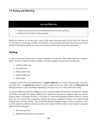 5.4 Testing and Selecting
Learning Objectives
1. Explain the types of tests that can be administered as part of the selection process.
2. Be able to discuss the types of selection models.
Besides the interview, we can also look at several other aspects that may predict success on the job. If any test
is to be criteria for measuring a candidate, this should be communicated to each person interviewing, and criteria
should be developed on specific test scores and expectations before interviewing and testing begins.
Testing
A variety of tests may be given upon successful completion of an interview. These employment tests can gauge a
person’s KSAOs in relation to another candidate. The major categories of tests include the following:
1. Cognitive ability tests
2. Personality tests
3. Physical ability tests
4. Job knowledge tests
5. Work sample
A number of written tests can be administered. A cognitive ability test can measure reasoning skills, math skills,
and verbal skills. An aptitude test measures a person’s ability to learn new skills, while an achievement test
measures someone’s current knowledge. Depending on the type of job, one or both will be better suited.
A cognitive ability test measures intelligences, such as numerical ability and reasoning. The Scholastic Aptitude
Test (SAT) is an example of a cognitive ability test. It is important to note that some cognitive ability tests can have
disparate impact. For example, in EEOC v. Ford Motor Co. and United Automobile Workers of America, African
Americans were rejected from an apprentice program after taking a cognitive test known as the Apprenticeship
Training Selection System (ATSS)1
. The test showed significant disparate impact on African Americans, and it
was then replaced by a different selection procedure, after costing Ford $8.55 million. Some sample test categories
might include the following:
1. Reasoning questions
2. Mathematical questions and calculations
128
 