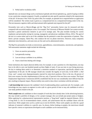 3. Verbal and/or vocabulary skills
Aptitude tests can measure things such as mechanical aptitude and clerical aptitude (e.g., speed of typing or ability
to use a particular computer program). Usually, an aptitude test asks specific questions related to the requirements
of the job. To become a New York City police offer, for example, an aptitude test is required before an application
will be considered. The written exam is given as a computerized test at a computerized testing center in the city.
The test measures cognitive skills and observational skills (aptitude test) required for the job2
.
Personality tests such as Meyers-Briggs and the “Big Five” personality factors may be measured and then
compared with successful employee scores. For example, The University of Missouri Health Care system recently
launched a patient satisfaction initiative as part of its strategic plan. The plan includes training for current
employees and personality testing for nursing, managerial, and physician candidates (Silvey, 2011). The goal of
the test is to assess talent and to see if the candidate has the potential to meet the expectations of patients. They
hired a private company, Talent Plus, who conducts the test via phone interviews. However, many companies
administer tests themselves, and some tests are free and can be administered online.
The Big Five personality test looks at extroversion, agreeableness, conscientiousness, neuroticism, and openness.
Self-assessment statements might include the following:
1. I have an assertive personality.
2. I am generally trusting.
3. I am not always confident in my abilities.
4. I have a hard time dealing with change.
Some institutions also require physical ability tests; for example, to earn a position in a fire department, you may
have to be able to carry one hundred pounds up three flights of stairs. If you use tests in your hiring processes,
the key to making them useful is to determine a minimum standard or expectation, specifically related to the
requirements of the job. An HR manager should also consider the legality of such tests. In the EEOC v. Dial
Corp. case1
, women were disproportionately rejected for entry-level positions. Prior to the test, 46 percent of
hires were women, but after implementation of the test, only 15 percent of the new hires were women. The Equal
Employment Opportunity Commission (EEOC) established that the test was considerably more difficult than the
job, resulting in disparate impact. Physical ability tests need to show direct correlation with the job duties.
A job knowledge test measures the candidate’s level of understanding about a particular job. For example, a job
knowledge test may require an engineer to write code in a given period of time or may ask candidates to solve a
case study problem related to the job.
Work sample tests ask candidates to show examples of work they have already done. In the advertising business,
this may include a portfolio of designs, or for a project manager, this can include past project plans or budgets.
When applying for a pharmaceutical representative position, a “brag book” might be required (Hansen, 2011).
A brag book is a list of recommendation letters, awards, and achievements that the candidate shares with the
interviewer. Work sample tests can be a useful way to test for KSAOs. These work samples can often be a good
indicator of someone’s abilities in a specific area. As always, before looking at samples, the interviewer should
have specific criteria or expectations developed so each candidate can be measured fairly.
5.4 Testing and Selecting 129
 