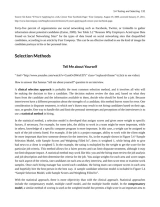 Source: Kit Eaton “If You’re Applying for a Job, Censor Your Facebook Page,” Fast Company, August 19, 2009, accessed January 27, 2011,
http://www.fastcompany.com/blog/kit-eaton/technomix/if-youre-applying-job-censor-your-facebook-page.
Forty-five percent of organizations use social networking such as Facebook, Twitter, or LinkedIn to gather
information about potential candidates (Eaton, 2009). See Table 5.2 “Reasons Why Employers Acted upon Data
Found on Social Networking Sites” for the types of data found on social networking sites that disqualified
candidates, according to an article by Fast Company. This can be an effective method to see the kind of image the
candidate portrays in his or her personal time.
Selection Methods
Tell Me about Yourself
" href="http://www.youtube.com/watch?v=CumOvDWnUDY" class="replaced-iframe">(click to see video)
How to answer that famous “tell me about yourself” question in an interview.
A clinical selection approach is probably the most common selection method, and it involves all who will
be making the decision to hire a candidate. The decision makers review the data and, based on what they
learn from the candidate and the information available to them, decide who should be hired for a job. Because
interviewers have a different perception about the strengths of a candidate, this method leaves room for error. One
consideration is disparate treatment, in which one’s biases may result in not hiring candidates based on their age,
race, or gender. One way to handle this and limit the personal stereotypes and perceptions of the interviewers is to
use a statistical method in hiring.
In the statistical method, a selection model is developed that assigns scores and gives more weight to specific
factors, if necessary. For example, for some jobs, the ability to work in a team might be more important, while
in others, knowledge of a specific computer program is more important. In this case, a weight can be assigned to
each of the job criteria listed. For example, if the job is a project manager, ability to work with the client might
be more important than how someone dresses for the interview. So, in the example shown in Figure 5.4 “Sample
Selection Model, with Sample Scores and Weighting Filled In”, dress is weighted 1, while being able to give
bad news to a client is weighted 5. In the example, the rating is multiplied by the weight to get the score for the
particular job criteria. This method allows for a fairer process and can limit disparate treatment, although it may
not limit disparate impact. A statistical method may work like this: you and the hiring team review the job analysis
and job description and then determine the criteria for the job. You assign weights for each area and score ranges
for each aspect of the criteria, rate candidates on each area as they interview, and then score tests or examine work
samples. Once each hiring manager has scored each candidate, the hiring team can compare scores in each area
and hopefully hire the best person in the best way. A sample candidate selection model is included in Figure 5.4
“Sample Selection Model, with Sample Scores and Weighting Filled In”.
With the statistical approach, there is more objectivity than with the clinical approach. Statistical approaches
include the compensatory model, multiple cutoff model, and the multiple hurdle model. In the compensatory
model, a similar method of scoring is used as the weighted model but permits a high score in an important area to
5.4 Testing and Selecting 131
 