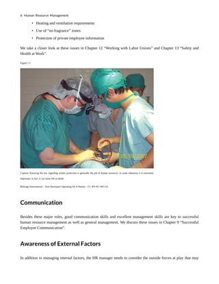 • Heating and ventilation requirements
• Use of “no fragrance” zones
• Protection of private employee information
We take a closer look at these issues in Chapter 12 “Working with Labor Unions” and Chapter 13 “Safety and
Health at Work”.
Figure 1.1
Caption: Knowing the law regarding worker protection is generally the job of human resources. In some industries it is extremely
important; in fact, it can mean life or death.
ReSurge International – Tom Davenport Operating On A Patient – CC BY-NC-ND 2.0.
Communication
Besides these major roles, good communication skills and excellent management skills are key to successful
human resource management as well as general management. We discuss these issues in Chapter 9 “Successful
Employee Communication”.
Awareness of External Factors
In addition to managing internal factors, the HR manager needs to consider the outside forces at play that may
6 Human Resource Management
 