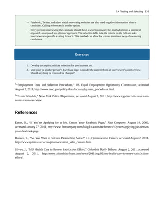 • Facebook, Twitter, and other social networking websites are also used to gather information about a
candidate. Calling references is another option.
• Every person interviewing the candidate should have a selection model; this method utilizes a statistical
approach as opposed to a clinical approach. The selection table lists the criteria on the left and asks
interviewers to provide a rating for each. This method can allow for a more consistent way of measuring
candidates.
Exercises
1. Develop a sample candidate selection for your current job.
2. Visit your or another person’s Facebook page. Consider the content from an interviewer’s point of view.
Should anything be removed or changed?
1
“Employment Tests and Selection Procedures,” US Equal Employment Opportunity Commission, accessed
August 2, 2011, http://www.eeoc.gov/policy/docs/factemployment_procedures.html.
2
“Exam Schedule,” New York Police Department, accessed August 2, 2011, http://www.nypdrecruit.com/exam-
center/exam-overview.
References
Eaton, K., “If You’re Applying for a Job, Censor Your Facebook Page,” Fast Company, August 19, 2009,
accessed January 27, 2011, http://www.fastcompany.com/blog/kit-eaton/technomix/if-youre-applying-job-censor-
your-facebook-page.
Hansen, K., “So, You Want to Get into Paramedical Sales?” n.d., Quintessential Careers, accessed August 2, 2011,
http://www.quintcareers.com/pharmaceutical_sales_careers.html.
Silvey, J., “MU Health Care to Renew Satisfaction Effort,” Columbia Daily Tribune, August 2, 2011, accessed
August 2, 2011, http://www.columbiatribune.com/news/2011/aug/02/mu-health-care-to-renew-satisfaction-
effort/.
5.4 Testing and Selecting 133
 