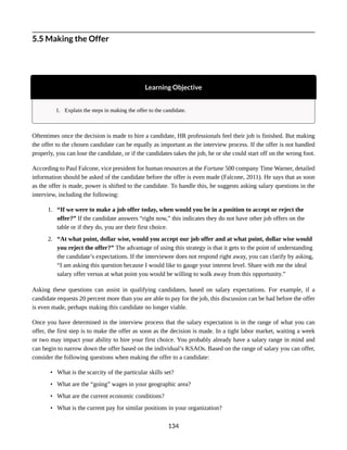 5.5 Making the Offer
Learning Objective
1. Explain the steps in making the offer to the candidate.
Oftentimes once the decision is made to hire a candidate, HR professionals feel their job is finished. But making
the offer to the chosen candidate can be equally as important as the interview process. If the offer is not handled
properly, you can lose the candidate, or if the candidates takes the job, he or she could start off on the wrong foot.
According to Paul Falcone, vice president for human resources at the Fortune 500 company Time Warner, detailed
information should be asked of the candidate before the offer is even made (Falcone, 2011). He says that as soon
as the offer is made, power is shifted to the candidate. To handle this, he suggests asking salary questions in the
interview, including the following:
1. “If we were to make a job offer today, when would you be in a position to accept or reject the
offer?” If the candidate answers “right now,” this indicates they do not have other job offers on the
table or if they do, you are their first choice.
2. “At what point, dollar wise, would you accept our job offer and at what point, dollar wise would
you reject the offer?” The advantage of using this strategy is that it gets to the point of understanding
the candidate’s expectations. If the interviewee does not respond right away, you can clarify by asking,
“I am asking this question because I would like to gauge your interest level. Share with me the ideal
salary offer versus at what point you would be willing to walk away from this opportunity.”
Asking these questions can assist in qualifying candidates, based on salary expectations. For example, if a
candidate requests 20 percent more than you are able to pay for the job, this discussion can be had before the offer
is even made, perhaps making this candidate no longer viable.
Once you have determined in the interview process that the salary expectation is in the range of what you can
offer, the first step is to make the offer as soon as the decision is made. In a tight labor market, waiting a week
or two may impact your ability to hire your first choice. You probably already have a salary range in mind and
can begin to narrow down the offer based on the individual’s KSAOs. Based on the range of salary you can offer,
consider the following questions when making the offer to a candidate:
• What is the scarcity of the particular skills set?
• What are the “going” wages in your geographic area?
• What are the current economic conditions?
• What is the current pay for similar positions in your organization?
134
 