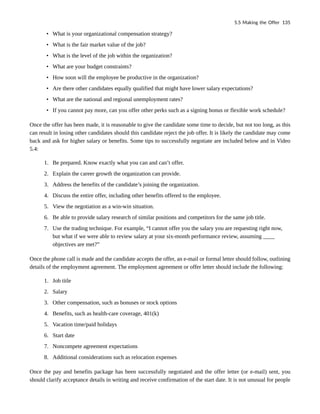 • What is your organizational compensation strategy?
• What is the fair market value of the job?
• What is the level of the job within the organization?
• What are your budget constraints?
• How soon will the employee be productive in the organization?
• Are there other candidates equally qualified that might have lower salary expectations?
• What are the national and regional unemployment rates?
• If you cannot pay more, can you offer other perks such as a signing bonus or flexible work schedule?
Once the offer has been made, it is reasonable to give the candidate some time to decide, but not too long, as this
can result in losing other candidates should this candidate reject the job offer. It is likely the candidate may come
back and ask for higher salary or benefits. Some tips to successfully negotiate are included below and in Video
5.4:
1. Be prepared. Know exactly what you can and can’t offer.
2. Explain the career growth the organization can provide.
3. Address the benefits of the candidate’s joining the organization.
4. Discuss the entire offer, including other benefits offered to the employee.
5. View the negotiation as a win-win situation.
6. Be able to provide salary research of similar positions and competitors for the same job title.
7. Use the trading technique. For example, “I cannot offer you the salary you are requesting right now,
but what if we were able to review salary at your six-month performance review, assuming ____
objectives are met?”
Once the phone call is made and the candidate accepts the offer, an e-mail or formal letter should follow, outlining
details of the employment agreement. The employment agreement or offer letter should include the following:
1. Job title
2. Salary
3. Other compensation, such as bonuses or stock options
4. Benefits, such as health-care coverage, 401(k)
5. Vacation time/paid holidays
6. Start date
7. Noncompete agreement expectations
8. Additional considerations such as relocation expenses
Once the pay and benefits package has been successfully negotiated and the offer letter (or e-mail) sent, you
should clarify acceptance details in writing and receive confirmation of the start date. It is not unusual for people
5.5 Making the Offer 135
 