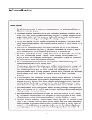 5.6 Cases and Problems
Chapter Summary
• The selection process refers to the steps involved in choosing someone who has the right qualifications to
fill a current or future job opening.
• There are five main steps in the selection process. First, criteria should be developed to determine how the
person will be chosen. Second, a review of the applications and résumés is conducted, often via a computer
program that can find keywords. Next, interview the employee. The last steps involve administering tests,
such as a personality test or drug test, and making the offer to the right candidate.
• The first step in selection is to review résumés. Even before you do this, though, it is important to develop
criteria against which each candidate will be measured. Criteria can come from the job description as well as
the job qualifications.
• Other tools, such as cognitive ability tests, credit checks, or personality tests, can be used to determine
qualifications. When developing your criteria for interviewing, determine the level the applicant needs to
meet to meet the minimum criteria—for example, a minimum score for a personality test.
• We should be concerned with validity and reliability of measurement tools. Validity refers to how valid the
test is—that is, how well a test measures a candidate’s abilities to do a job. Reliability refers to which
selection techniques yield similar data or results over time. It is important to choose the right measurement
tool used to determine whether the candidate meets the criteria.
• Use of criteria before the interview process starts is also important to make sure disparate impact or
disparate treatment do not occur in the interview process.
• When hiring, there is the option of internal and external candidates. Each has its own set of advantages and
disadvantages. Internal candidates may be able to “hit the ground running” but external candidates may
come in with new perspectives. Even if an internal candidate seems to be the best hire, it is best to still
perform the process of posting the job and interviewing, since other less vocal employees might be qualified
internal candidates as well. In other words, don’t assume one person is the obvious choice for the
promotion.
• Traditional, telephone, panel, informational, meal, group, and video are types of interviews. A combination
of several of these may be used to determine the best candidate for the job. A structured interview format
means the questions are determined ahead of time, and unstructured means the questions are based on the
individual applicant. The advantage of a structured interview is that all candidates are rated on the same
criteria. Before interviewing occurs, criteria and questions for a structured interview should be developed.
• Interview questions can revolve around situational questions or behavioral questions. Situational questions
focus on asking someone what they would do in a given situation, while behavioral questions ask candidates
what they would have done in certain situations.
• Interview questions about national origin, marital status, age, religion, and disabilities are illegal. To avoid
any legal issues, it is important for interviewers to be trained on which questions cannot be asked. The halo
effect, which assumes that one desirable trait means all traits are desirable, should also be avoided.
• The process involved in interviewing a person includes the following steps: recruit new candidates; establish
criteria for which candidates will be rated; develop interview questions based on the analysis; set a time line
for interviewing and decision making; connect schedules with others involved in the interview process; set
up interviews with candidates and set up any testing procedures; interview the candidates and perform any
necessary testing; and once all results are back, meet with the hiring team to discuss each candidate and
137
 