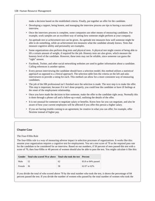 make a decision based on the established criteria. Finally, put together an offer for the candidate.
• Developing a rapport, being honest, and managing the interview process are tips to having a successful
interview.
• Once the interview process is complete, some companies use other means of measuring candidates. For
example, work samples are an excellent way of seeing how someone might perform at your company.
• An aptitude test or achievement test can be given. An aptitude test measures how well someone might be
able to do something, while an achievement test measures what the candidate already knows. Tests that
measure cognitive ability and personality are examples.
• Some organizations also perform drug tests and physical tests. A physical test might consist of being able to
lift a certain amount of weight, if required for the job. Honesty tests are also given, which measure the
honesty level of the candidate. However, these tests may not be reliable, since someone can guess the
“right” answer.
• Facebook, Twitter, and other social networking websites are used to gather information about a candidate.
Calling references is another option.
• Every person interviewing the candidate should have a selection model; this method utilizes a statistical
approach as opposed to a clinical approach. The selection table lists the criteria on the left and asks
interviewers to provide a rating for each. This method can allow for a more consistent way of measuring
candidates.
• The job of the HR professional isn’t finished once the selection is made. The next step is to make the offer.
This step is important, because if it isn’t done properly, you could lose the candidate or have ill feelings at
the onset of the employment relationship.
• Once you have made the decision to hire someone, make the offer to the candidate right away. Normally this
is done through a phone call and a follow-up e-mail, outlining the details of the offer.
• It is not unusual for someone to negotiate salary or benefits. Know how far you can negotiate, and also be
aware of how your current employees will be affected if you offer this person a higher salary.
• If you are having trouble coming to an agreement, be creative in what you can offer; for example, offer
flextime instead of higher pay.
Chapter Case
The Four-Fifths Rule
The four-fifths rule is a way of measuring adverse impact in selection processes of organizations. It works like this:
assume your organization requires a cognitive test for employment. You set a test score of 70 as the required pass rate
for the candidate to be considered for an interview. Based on our numbers, if 50 percent of men passed this test with a
score of 70, then four-fifths or 40 percent of women should also be able to pass the test. You might calculate it like this:
Gender Total who scored 70 or above Total who took the test Percent
Male 52 62 83.8 or 84% passed
Female 36 58 62.07 or 62%
If you divide the total of who scored above 70 by the total number who took the test, it shows the percentage of 84
percent passed the test. If you divide the number of women who passed by the total number of women who took the
138 Human Resource Management
 