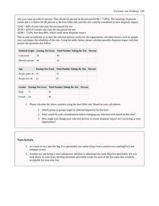 test, you come up with 62 percent. Then divide 62 percent by 84 percent (62/84 = 73.8%). The resulting 74 percent
means that it is below the 80 percent or the four-fifths rule, and this test could be considered to have disparate impact.
52/62 = 84% of men who took the test passed the test
36/58 = 62% of women who took the test passed the test
62/84 = 73.8%, less than 80%, which could show disparate impact
This is only an indicator as to how the selection process works for the organization, and other factors, such as sample
size, can impact the reliability of this test. Using the tables below, please calculate possible disparate impact and then
answer the questions that follow.
National Origin Passing Test Score Total Number Taking the Test Percent
Caucasians 56 89
Minority groups 48 62
Age Passing Test Score Total Number Taking the Test Percent
People under 40 28 52
People over 40 23 61
Gender Passing Test Score Total Number Taking the Test Percent
Male 71 82
Female 64 85
1. Please calculate the above numbers using the four-fifths rule. Based on your calculation:
1. Which group or groups might be affected negatively by this test?
2. What would be your considerations before changing any selection tools based on this data?
3. How might you change your selection process to ensure disparate impact isn’t occurring at your
organization?
Team Activity
1. In a team of two, take the Big Five personality test online (http://www.outofservice.com/bigfive/) and
compare scores.
2. Assume you are hiring a retail salesperson and plan to administer the same Big Five personality test you
took above. In your team, develop minimum percentile scores for each of the five areas that would be
acceptable for your new hire.
5.6 Cases and Problems 139
 