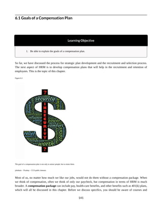 6.1 Goals of a Compensation Plan
Learning Objective
1. Be able to explain the goals of a compensation plan.
So far, we have discussed the process for strategic plan development and the recruitment and selection process.
The next aspect of HRM is to develop compensation plans that will help in the recruitment and retention of
employees. This is the topic of this chapter.
Figure 6.1
The goal of a compensation plan is not only to attract people, but to retain them.
johnhain – Pixabay – CC0 public domain.
Most of us, no matter how much we like our jobs, would not do them without a compensation package. When
we think of compensation, often we think of only our paycheck, but compensation in terms of HRM is much
broader. A compensation package can include pay, health-care benefits, and other benefits such as 401(k) plans,
which will all be discussed in this chapter. Before we discuss specifics, you should be aware of courses and
141
 