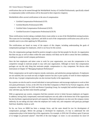certifications that can be earned through the WorldatWork Society of Certified Professionals, specifically related
to compensation (other certifications will be discussed in their respective chapters).
WorldatWork offers several certifications in the area of compensation:
• Certified Compensation Professional (CCP)
• Certified Benefits Professional (CBP)
• Certified Sales Compensation Professional (CSCP)
• Certified Executive Compensation Professional (CECP)
These certifications involve taking a multiple-choice exam online or at one of the WorldatWork testing locations.
The exams test for knowledge, experience, and skills in each of the compensation certification areas and can be a
valuable asset to you when applying for HR positions.
The certifications are based on many of the aspects of this chapter, including understanding the goals of
compensation packages for employees, which is our focus for this section.
First, the compensation package should be positive enough to attract the best people for the job. An organization
that does not pay as well as others within the same industry will likely not be able to attract the best candidates,
resulting in a poorer overall company performance.
Once the best employees and talent come to work for your organization, you want the compensation to be
competitive enough to motivate people to stay with your organization. Although we know that compensation
packages are not the only thing that motivates people, compensation is a key component. We discuss other
motivations in Chapter 10 “Managing Employee Performance”.
Third, compensation can be used to improve morale, motivation, and satisfaction among employees. If employees
are not satisfied, this can result not only in higher turnover but also in poor quality of work for those employees
who do stay. A proper compensation plan can also increase loyalty in the organization.
Pay systems can also be used to reward individual or team performance and encourage employees to work at their
own peak performance. In fact, in the 2011 list of the Best Companies to Work For by Fortune magazine, all the
companies who topped the list (SAS and Boston Consulting Group, for example) had satisfied employees—not
only with their pay, but their entire benefits package1
.
With an appropriate pay system, companies find that customer service is better because employees are happier.
In addition, having fairly compensated, motivated employees not only adds to the bottom line of the organization
but also facilitates organizational growth and expansion. Motivated employees can also save the company money
indirectly, by not taking sick days when the employee isn’t really sick, and companies with good pay packages
find fewer disability claims as well.
So far, our focus on HRM has been a strategic focus, and the same should be true for development of
compensation packages. Before the package is developed for employees, it’s key to understand the role
compensation plays in the bottom line of the organization. For example, in 2010, the US military spent 22 percent
of its budget on personnel salaries2
. One-fifth of the total budget—or more—is not uncommon for most US
142 Human Resource Management
 