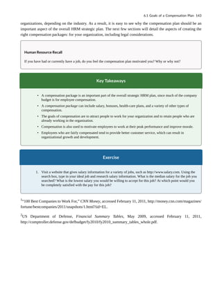 organizations, depending on the industry. As a result, it is easy to see why the compensation plan should be an
important aspect of the overall HRM strategic plan. The next few sections will detail the aspects of creating the
right compensation packages: for your organization, including legal considerations.
Human Resource Recall
If you have had or currently have a job, do you feel the compensation plan motivated you? Why or why not?
Key Takeaways
• A compensation package is an important part of the overall strategic HRM plan, since much of the company
budget is for employee compensation.
• A compensation package can include salary, bonuses, health-care plans, and a variety of other types of
compensation.
• The goals of compensation are to attract people to work for your organization and to retain people who are
already working in the organization.
• Compensation is also used to motivate employees to work at their peak performance and improve morale.
• Employees who are fairly compensated tend to provide better customer service, which can result in
organizational growth and development.
Exercise
1. Visit a website that gives salary information for a variety of jobs, such as http://www.salary.com. Using the
search box, type in your ideal job and research salary information. What is the median salary for the job you
searched? What is the lowest salary you would be willing to accept for this job? At which point would you
be completely satisfied with the pay for this job?
1
“100 Best Companies to Work For,” CNN Money, accessed February 11, 2011, http://money.cnn.com/magazines/
fortune/bestcompanies/2011/snapshots/1.html?iid=EL.
2
US Department of Defense, Financial Summary Tables, May 2009, accessed February 11, 2011,
http://comptroller.defense.gov/defbudget/fy2010/fy2010_summary_tables_whole.pdf.
6.1 Goals of a Compensation Plan 143
 