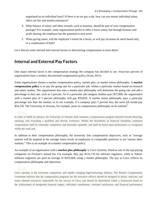 negotiated on an individual basis? If there is no set pay scale, how can you ensure individual salary
offers are fair and nondiscriminatory?
4. What balance of salary and other rewards, such as bonuses, should be part of your compensation
package? For example, some organizations prefer to offer a lower salary, but through bonuses and
profit sharing, the employee has the potential to earn more.
5. When giving raises, will the employee’s tenure be a factor, or will pay increases be merit based only,
or a combination of both?
Let’s discuss some internal and external factors in determining compensation in more detail.
Internal and External Pay Factors
One major internal factor is the compensation strategy the company has decided to use. Sixty-two percent of
organizations have a written, documented compensation policy (Scott, 2011).
Some organizations choose a market compensation policy, market plus, or market minus philosophy. A market
compensation policy is to pay the going rate for a particular job, within a particular market based on research
and salary studies. The organization that uses a market plus philosophy will determine the going rate and add a
percentage to that rate, such as 5 percent. So if a particular job category median pays $57,000, the organization
with a market plus of 5 percent philosophy will pay $59,850. A market minus philosophy pays a particular
percentage less than the market; so in our example, if a company pays 5 percent less, the same job would pay
$54,150. The University of Arizona, for example, posts its compensation philosophy on its website1
:
In order to fulfill its mission, the University of Arizona shall maintain a compensation program directed toward attracting,
retaining, and rewarding a qualified and diverse workforce. Within the boundaries of financial feasibility, employee
compensation shall be externally competitive and internally equitable, and shall be based upon performance as recognized
within the work unit.
In addition to their compensation philosophy, the university lists compensation objectives, such as “average
salaries will be targeted at the average salary levels of employees in comparable positions in our various labor
markets.” This is an example of a market compensation policy.
An example of an organization with a market plus philosophy is Cisco Systems, listed as one of the top-paying
companies on Fortune’s annual list. For example, they pay $131,716 for software engineers, while at Yahoo!
software engineers are paid an average of $101,669, using a market philosophy. The pay at Cisco reflects its
compensation philosophy and objectives:
Cisco operates in the extremely competitive and rapidly changing high-technology industry. The Board’s Compensation
Committee believes that the compensation programs for the executive officers should be designed to attract, motivate, and
retain talented executives responsible for the success of Cisco and should be determined within a framework based on
the achievement of designated financial targets, individual contribution, customer satisfaction, and financial performance
6.2 Developing a Compensation Package 145
 
