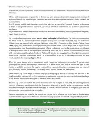 relative to that of Cisco’s competitors. Within this overall philosophy, the Compensation Committee’s objectives are to do the
following:
Offer a total compensation program that is flexible and takes into consideration the compensation practices of
a group of specifically identified peer companies and other selected companies with which Cisco competes for
executive talent
Provide annual variable cash incentive awards that take into account Cisco’s overall financial performance
in terms of designated corporate objectives, as well as individual contributions and a measure of customer
satisfaction
Align the financial interests of executive officers with those of shareholders by providing appropriate long-term,
equity-based incentives
An example of an organization with a market minus philosophy is Whole Foods. The executive compensation
for Whole Foods is a maximum of nineteen times the average store worker (or $608,000), very low by Fortune
500 executive pay standards, which average 343 times (Allen, 2011). According to John Mackey, Whole Foods
CEO, paying on a market minus philosophy makes good business sense: “Fewer things harm an organization’s
morale more than great disparities in compensation. When a workplace is perceived as unfair and greedy, it begins
to destroy the social fabric of the organization” (Hamner & McNichol, 2011). Another example of an organization
with a market minus philosophy is Southwest Airlines. Despite the lower pay (and more hours), the organization
boasts just a 1.4 percent turnover rate, which can be attributed not to pay but to the workplace culture and, as a
result, loyalty to the company (Eggers, 2011).
There are many reasons why an organization would choose one philosophy over another. A market minus
philosophy may tie into the company’s core values, as in Whole Foods, or it may be because the types of jobs
require an unskilled workforce that may be easier and less expensive to replace. A company may use a market
plus philosophy because the industry’s cutting-edge nature requires the best and the brightest.
Other internal pay factors might include the employer’s ability to pay, the type of industry, and the value of the
employee and the particular job to the organization. In addition, the presence of a union can lead to mandated pay
scales. Unions are discussed in Chapter 12 “Working with Labor Unions”.
External pay factors can include the current economic state. For example, in June 2011, the US unemployment
rate was 9.2 percent, which is quite high for the country. As a result of surplus workers, compensation may be
reduced within organizations because of oversupply of workers. Inflation and cost of living in a given area can
also determine compensation in a given market.
Once an organization has looked at the internal and external forces affecting pay, it can begin to develop a pay
system within the organization. We discuss how to develop a pay system in Section 6.3 “Types of Pay Systems”.
Key Takeaways
• Before beginning work on a pay system, some general questions need to be answered. Important starting
points include questions ranging from what is a fair wage from the employees’ perspectives to how much
can be paid but still retain financial health.
146 Human Resource Management
 