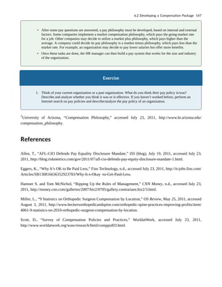 • After some pay questions are answered, a pay philosophy must be developed, based on internal and external
factors. Some companies implement a market compensation philosophy, which pays the going market rate
for a job. Other companies may decide to utilize a market plus philosophy, which pays higher than the
average. A company could decide its pay philosophy is a market minus philosophy, which pays less than the
market rate. For example, an organization may decide to pay lower salaries but offer more benefits.
• Once these tasks are done, the HR manager can then build a pay system that works for the size and industry
of the organization.
Exercise
1. Think of your current organization or a past organization. What do you think their pay policy is/was?
Describe and analyze whether you think it was or is effective. If you haven’t worked before, perform an
Internet search on pay policies and describe/analyze the pay policy of an organization.
1
University of Arizona, “Compensation Philosophy,” accessed July 23, 2011, http://www.hr.arizona.edu/
compensation_philosophy.
References
Allen, T., “AFL-CIO Defends Pay Equality Disclosure Mandate,” ISS (blog), July 19, 2011, accessed July 23,
2011, http://blog.riskmetrics.com/gov/2011/07/afl-cio-defends-pay-equity-disclosure-mandate-1.html.
Eggers, K., “Why It’s OK to Be Paid Less,” Fins Technology, n.d., accessed July 23, 2011, http://it-jobs.fins.com/
Articles/SB130816636352923783/Why-It-s-Okay -to-Get-Paid-Less.
Hamner S. and Tom McNichol, “Ripping Up the Rules of Management,” CNN Money, n.d., accessed July 23,
2011, http://money.cnn.com/galleries/2007/biz2/0705/gallery.contrarians.biz2/3.html.
Miller, L., “9 Statistics on Orthopedic Surgeon Compensation by Location,” OS Review, May 25, 2011, accessed
August 3, 2011, http://www.beckersorthopedicandspine.com/orthopedic-spine-practices-improving-profits/item/
4061-9-statistics-on-2010-orthopedic-surgeon-compensation-by-location.
Scott, D., “Survey of Compensation Policies and Practices,” WorldatWork, accessed July 23, 2011,
http://www.worldatwork.org/waw/research/html/comppol03.html.
6.2 Developing a Compensation Package 147
 