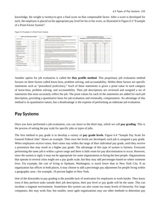 knowledge, the weight is twenty) to give a final score on that compensable factor. After a score is developed for
each, the employee is placed on the appropriate pay level for his or her score, as illustrated in Figure 6.3 “Example
of a Point-Factor System”.
Figure 6.3 Example of a Point-Factor System
Another option for job evaluation is called the Hay profile method. This proprietary job evaluation method
focuses on three factors called know-how, problem solving, and accountability. Within these factors are specific
statements such as “procedural proficiency.” Each of these statements is given a point value in each category
of know-how, problem solving, and accountability. Then job descriptions are reviewed and assigned a set of
statements that most accurately reflect the job. The point values for each of the statements are added for each job
description, providing a quantitative basis for job evaluation and eventually, compensation. An advantage of this
method is its quantitative nature, but a disadvantage is the expense of performing an elaborate job evaluation.
Pay Systems
Once you have performed a job evaluation, you can move to the third step, which we call pay grading. This is
the process of setting the pay scale for specific jobs or types of jobs.
The first method to pay grade is to develop a variety of pay grade levels. Figure 6.4 “Sample Pay Scale for
General Federal Jobs” shows an example. Then once the levels are developed, each job is assigned a pay grade.
When employees receive raises, their raises stay within the range of their individual pay grade, until they receive
a promotion that may result in a higher pay grade. The advantage of this type of system is fairness. Everyone
performing the same job is within a given range and there is little room for pay discrimination to occur. However,
since the system is rigid, it may not be appropriate for some organizations in hiring the best people. Organizations
that operate in several cities might use a pay grade scale, but they may add percentages based on where someone
lives. For example, the cost of living in Spokane, Washington, is much lower than in New York City. If an
organization has offices in both places, it may choose to add a percentage pay adjustment for people living within
a geographic area—for example, 10 percent higher in New York.
One of the downsides to pay grading is the possible lack of motivation for employees to work harder. They know
even if they perform tasks outside their job description, their pay level or pay grade will be the same. This can
incubate a stagnant environment. Sometimes this system can also create too many levels of hierarchy. For large
companies, this may work fine, but smaller, more agile organizations may use other methods to determine pay
6.3 Types of Pay Systems 155
 