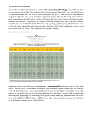 structure. For example, some organizations have moved to a delayering and banding process, which cuts down
the number of pay levels within the organization. General Electric delayered pay grades in the mid-1990s because
it found that employees were less likely to take a reassignment that was at a lower pay grade, even though the
assignment might have been a good development opportunity (Ferris, 1995). So, delayering enables a broader
range of pay and more flexibility within each level. Sometimes this type of process also occurs when a company
downsizes. Let’s assume a company with five hundred employees has traditionally used a pay grade model but
decided to move to a more flexible model. Rather than have, say, thirty pay levels, it may reduce this to five or six
levels, with greater salary differentials within the grades themselves. This allows organizations to better reward
performance, while still having a basic model for hiring managers to follow.
Figure 6.4 Sample Pay Scale for General Federal Jobs
Rather than use a pay grade scale, some organizations use a going rate model. In this model, analysis of the going
rate for a particular job at a particular time is considered when creating the compensation package. This model can
work well if market pressures or labor supply-and-demand pressures greatly impact your particular business. For
example, if you need to attract the best project managers, but more are already employed (lack of supply)—and
most companies are paying $75,000 for this position—you will likely need to pay the same or more, because of
labor supply and demand. Many tools are available, such as salarywizard.com, to provide going rate information
on particular jobs in every region of the United States.
156 Human Resource Management
 