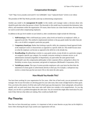 Compensation Strategies
" href="http://www.youtube.com/watch?v=xIx-5nMnQHo" class="replaced-iframe">(click to see video)
The president of HR That Works provides some tips on determining compensation.
Another pay model is the management fit model. In this model, each manager makes a decision about who
should be paid what when that person is hired. The downside to this model may be potential discrimination, halo
effects, and resentment within the organization. Of course, these factors can create morale issues, the exact thing
we want to avoid when compensating employees.
In addition to the pay level models we just looked at, other considerations might include the following:
1. Skill-based pay. With a skill-based pay system, salary levels are based on an employee’s skills, as
opposed to job title. This method is implemented similarly to the pay grade model, but rather than job
title, a set of skills is assigned a particular pay grade.
2. Competency-based pay. Rather than looking at specific skills, the competency-based approach looks
at the employee’s traits or characteristics as opposed to a specific skills set. This model focuses more
on what the employee can become as opposed to the skills he or she already has.
3. Broadbanding. Broadbanding is similar to a pay grade system, except all jobs in a particular category
are assigned a specific pay category. For example, everyone working in customer service, or all
administrative assistants (regardless of department), are paid within the same general band.
McDonald’s uses this compensation philosophy in their corporate offices, stating that it allows for
flexibility in terms of pay, movement, and growth of employees (McDonald’s Corporation, 2011).
4. Variable pay system. This type of system provides employees with a pay basis but then links the
attainment of certain goals or achievements directly to their pay. For example, a salesperson may
receive a certain base pay but earn more if he or she meets the sales quota.
How Would You Handle This?
You have been working for your organization for five years. After lots of hard work, you are promoted to sales
manager. One of your first tasks is to develop goals for your sales team, then create a budget based on these goals.
First, you look at the salaries of all the sales staff to find major pay discrepancies. Some salespeople, who perform
equally well, are paid much lower than some sales staff whom you consider to be nonperformers. As you dig
deeper, you see this is a problem throughout the sales team. You are worried this might affect motivation for your
team if they find out what others are making. How would you handle this?
Pay Theories
Now that we have discussed pay systems, it is important to look at some theories on pay that can be helpful to
know when choosing the type of pay system your organization will use.
6.3 Types of Pay Systems 157
 