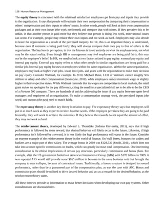 The equity theory is concerned with the relational satisfaction employees get from pay and inputs they provide
to the organization. It says that people will evaluate their own compensation by comparing their compensation to
others’ compensation and their inputs to others’ inputs. In other words, people will look at their own compensation
packages and at their own inputs (the work performed) and compare that with others. If they perceive this to be
unfair, in that another person is paid more but they believe that person is doing less work, motivational issues
can occur. For example, people may reduce their own inputs and not work as hard. Employees may also decide
to leave the organization as a result of the perceived inequity. In HR, this is an important theory to understand,
because even if someone is being paid fairly, they will always compare their own pay to that of others in the
organization. The key here is perception, in that the fairness is based entirely on what the employee sees, not what
may be the actual reality. Even though HR or management may feel employees are being paid fairly, this may
not be the employee’s belief. In HR, we need to look at two factors related to pay equity: external pay equity and
internal pay equity. External pay equity refers to what other people in similar organizations are being paid for a
similar job. Internal pay equity focuses on employees within the same organization. Within the same organization,
employees may look at higher level jobs, lower level jobs, and years with the organization to make their decision
on pay equity. Consider Walmart, for example. In 2010, Michael Duke, CEO of Walmart, earned roughly $35
million in salary and other compensation (Gomstyne, 2010), while employees earned minimum wage or slightly
higher in their respective states. While Walmart contends that its wages are competitive in local markets, the retail
giant makes no apologies for the pay difference, citing the need for a specialized skill set to be able to be the CEO
of a Fortune 500 company. There are hundreds of articles addressing the issue of pay equity between upper level
managers and employees of an organization. To make a compensation strategy work, the perceived inputs (the
work) and outputs (the pay) need to match fairly.
The expectancy theory is another key theory in relation to pay. The expectancy theory says that employees will
put in as much work as they expect to receive. In other words, if the employee perceives they are going to be paid
favorably, they will work to achieve the outcomes. If they believe the rewards do not equal the amount of effort,
they may not work as hard.
The reinforcement theory, developed by Edward L. Thorndike (Indiana University, 2011), says that if high
performance is followed by some reward, that desired behavior will likely occur in the future. Likewise, if high
performance isn’t followed by a reward, it is less likely the high performance will occur in the future. Consider
an extreme example of the reinforcement theory in the world of finance. On Wall Street, bonuses for traders and
bankers are a major part of their salary. The average bonus in 2010 was $128,530 (Smith, 2011), which does not
take into account specific commissions on trades, which can greatly increase total compensation. One interesting
consideration is the ethical implications of certain pay structures, particularly commission and bonus plans. For
example, after the US government bailed out American International Group (AIG) with $170 billion in 2009, it
was reported AIG would still provide some $165 million in bonuses to the same business unit that brought the
company to near collapse, because of contractual issues. Traditionally, a bonus structure is designed to reward
performance, rather than be a guaranteed part of the compensation plan, as was the case with AIG. Bonus and
commission plans should be utilized to drive desired behavior and act as a reward for the desired behavior, as the
reinforcement theory states.
All these theories provide us information to make better decisions when developing our own pay systems. Other
considerations are discussed next.
158 Human Resource Management
 