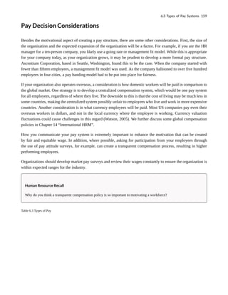Pay Decision Considerations
Besides the motivational aspect of creating a pay structure, there are some other considerations. First, the size of
the organization and the expected expansion of the organization will be a factor. For example, if you are the HR
manager for a ten-person company, you likely use a going rate or management fit model. While this is appropriate
for your company today, as your organization grows, it may be prudent to develop a more formal pay structure.
Ascentium Corporation, based in Seattle, Washington, found this to be the case. When the company started with
fewer than fifteen employees, a management fit model was used. As the company ballooned to over five hundred
employees in four cities, a pay banding model had to be put into place for fairness.
If your organization also operates overseas, a consideration is how domestic workers will be paid in comparison to
the global market. One strategy is to develop a centralized compensation system, which would be one pay system
for all employees, regardless of where they live. The downside to this is that the cost of living may be much less in
some countries, making the centralized system possibly unfair to employees who live and work in more expensive
countries. Another consideration is in what currency employees will be paid. Most US companies pay even their
overseas workers in dollars, and not in the local currency where the employee is working. Currency valuation
fluctuations could cause challenges in this regard (Watson, 2005). We further discuss some global compensation
policies in Chapter 14 “International HRM”.
How you communicate your pay system is extremely important to enhance the motivation that can be created
by fair and equitable wage. In addition, where possible, asking for participation from your employees through
the use of pay attitude surveys, for example, can create a transparent compensation process, resulting in higher
performing employees.
Organizations should develop market pay surveys and review their wages constantly to ensure the organization is
within expected ranges for the industry.
Human Resource Recall
Why do you think a transparent compensation policy is so important to motivating a workforce?
Table 6.3 Types of Pay
6.3 Types of Pay Systems 159
 