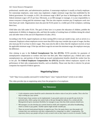 professional, outside sales, and administrative positions. A nonexempt employee is usually an hourly employee.
For nonexempt employees, some states may implement a higher minimum wage than that established by the
federal government. For example, in 2011, the minimum wage is $8.67 per hour in Washington State, while the
federal minimum wage is $7.25 per hour. Obviously, as an HR manager or manager, it is your responsibility to
ensure everyone is being paid the minimum wage. This law also requires overtime pay if employees work over
forty hours per week. Organizations must also post the FLSA poster in a visible part of the workplace, outlining
these laws.
Child labor also falls under FLSA. The goal of these laws is to protect the education of children, prohibit the
employment of children in dangerous jobs, and limit the number of working hours of children during the school
year and other times of the year (US Department of Labor, 2011).
According to the FLSA, tipped employees are those earning $30 or more per month in tips, such as servers in a
restaurant. Employers whose employees receive more than $30 in tips may consider tips as part of wages, but they
also must pay $2.12 an hour in direct wages. They must also be able to show that the employee receives at least
the applicable minimum wage. If the tips and direct wage do not meet the minimum wage, the employer must pay
the difference.
Also relating to pay is the Federal Unemployment Tax Act (FUTA). FUTA provides for payments of
unemployment compensation to workers who have lost their jobs. Most employers pay a federal and a state
unemployment tax, and portions of these funds go toward unemployment benefits should the worker lose his
or her job. The Federal Employees Compensation Act (FECA) provides federal employees injured in the
performance of their jobs compensation benefits, such as disability. Please note that this is elective for private
companies but required of federal agencies.
Negotiating Salary
" href="http://www.youtube.com/watch?v=er2km7Aja1o" class="replaced-iframe">(click to see video)
This video provides tips on negotiating salary from the perspective of an employee.
Key Takeaways
• A job evaluation system should be used to determine the relative value of one job to another. This is the first
step in setting up a pay system.
• Several types of pay systems can be implemented. A pay grade system sets up specific pay levels for
particular jobs, while a going rate system looks at the pay through the industry for a certain job title.
Management fit gives maximum flexibility for managers to pay what they think someone should earn.
• HR managers can also develop pay systems based on skills and competency and utilize broadbanding,
which is similar to pay grades. Another option might include variable pay.
• There are several motivational theories in regard to pay. First, the equity theory says that people will
evaluate their own satisfaction with their compensation by comparing it to others’ compensation. The
expectancy theory says people will put in only as much work as they expect to receive in rewards. Finally,
162 Human Resource Management
 