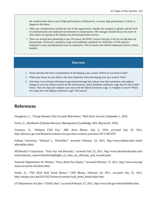 the reinforcement theory says if high performance is followed by a reward, high performance is likely to
happen in the future.
• Other pay considerations include the size of the organization, whether the company is global, and the level
of communication and employee involvement in compensation. HR managers should always be aware of
what others are paying in the industry by performing market surveys.
• There are several laws pertaining to pay. Of course, the EEOC ensures that pay is fair for all and does not
discriminate. FLSA sets a minimum wage and establishes standards for child labor. FUTA requires
employers to pay unemployment taxes on employees. FECA ensures that federal employees receive certain
benefits.
Exercises
1. Name and describe three considerations in developing a pay system. Which do you think is best?
2. Which pay theory do you think is the most important when developing your pay system? Why?
3. Visit http://www.dol.gov/dol/topic/wages/minimumwage.htm (please note that sometimes web address
change so you may need to search for the information), which publishes minimum wage data for the United
States. View the map and compare your state with the federal minimum wage. Is it higher or lower? Which
two states have the highest minimum wage? The lowest?
References
Dougherty, C., “Young Women’s Pay Exceeds Male Peers,” Wall Street Journal, September 1, 2010.
Ferris, G., Handbook of Human Resource Management (Cambridge, MA: Blackwell, 1995).
Gomstyn, A., “Walmart CEO Pay,” ABC News Money, July 2, 1010, accessed July 23, 2011,
http://abcnews.go.com/Business/walmart-ceo-pay-hour-workers-year/story?id=11067470.
Indiana University, “Edward L. Thorndike,” accessed February 14, 2011, http://www.indiana.edu/~intell/
ethorndike.shtml.
McDonald’s Corporation, “Your Pay and Rewards,” accessed July 23, 2011, http://www.aboutmcdonalds.com/
mcd/corporate_careers/benefits/highlights_of_what_we_offer/pay_and_rewards.html.
National Organization for Women, “Facts about Pay Equity,” accessed February 15, 2011, http://www.now.org/
issues/economic/factsheet.html.
Smith, A., “The 2010 Wall Street Bonus,” CNN Money, February 24, 2011, accessed July 23, 2011,
http://money.cnn.com/2011/02/24/news/economy/wall_street_bonus/index.htm.
US Department of Labor, “Child Labor,” accessed February 15, 2011, http://www.dol.gov/whd/childlabor.htm.
6.3 Types of Pay Systems 163
 