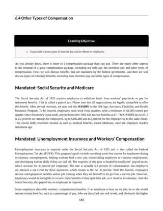 6.4 Other Types of Compensation
Learning Objective
1. Explain the various types of benefits that can be offered to employees.
As you already know, there is more to a compensation package than just pay. There are many other aspects
to the creation of a good compensation package, including not only pay but incentive pay and other types of
compensation. First, we will discuss benefits that are mandated by the federal government, and then we will
discuss types of voluntary benefits, including both incentive pay and other types of compensation.
Mandated: Social Security and Medicare
The Social Security Act of 1935 requires employers to withdraw funds from workers’ paychecks to pay for
retirement benefits. This is called a payroll tax. Please note that all organizations are legally compelled to offer
this benefit. After several revisions, we now call this OASDHI or the Old Age, Survivors, Disability, and Health
Insurance Program. To be insured, employees must work forty quarters, with a minimum of $1,000 earned per
quarter. Once this money is put aside, anyone born after 1960 will receive benefits at 67. The OASDHI tax in 2011
is 4.2 percent on earnings for employees, up to $106,800 and 6.2 percent for the employer up to the same limits.
This covers both retirement income as well as medical benefits, called Medicare, once the employee reaches
retirement age.
Mandated: Unemployment Insurance and Workers’ Compensation
Unemployment insurance is required under the Social Security Act of 1935 and is also called the Federal
Unemployment Tax Act (FUTA). This program’s goals include providing some lost income for employees during
involuntary unemployment, helping workers find a new job, incentivizing employers to continue employment,
and developing worker skills if they are laid off. The majority of this plan is funded by employers’ payroll taxes,
which account for .8 percent per employee. The rate is actually 6.2 percent of compensation, but employers
are allowed a tax credit for these payments, which results in the net .8 percent. With this benefit, employees
receive unemployment benefits and/or job training when they are laid off or let go from a current job. However,
employees would be ineligible to receive these benefits if they quit their job, as it must be involuntary. Just like
Social Security, this payroll tax on employers is required.
Some employers also offer workers’ compensation benefits. If an employee is hurt on the job, he or she would
receive certain benefits, such as a percentage of pay. Jobs are classified into risk levels, and obviously the higher
165
 