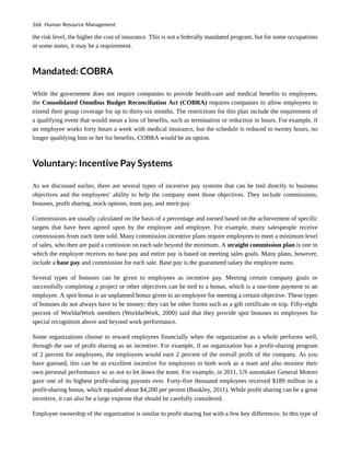 the risk level, the higher the cost of insurance. This is not a federally mandated program, but for some occupations
in some states, it may be a requirement.
Mandated: COBRA
While the government does not require companies to provide health-care and medical benefits to employees,
the Consolidated Omnibus Budget Reconciliation Act (COBRA) requires companies to allow employees to
extend their group coverage for up to thirty-six months. The restrictions for this plan include the requirement of
a qualifying event that would mean a loss of benefits, such as termination or reduction in hours. For example, if
an employee works forty hours a week with medical insurance, but the schedule is reduced to twenty hours, no
longer qualifying him or her for benefits, COBRA would be an option.
Voluntary: Incentive Pay Systems
As we discussed earlier, there are several types of incentive pay systems that can be tied directly to business
objectives and the employees’ ability to help the company meet those objectives. They include commissions,
bonuses, profit sharing, stock options, team pay, and merit pay.
Commissions are usually calculated on the basis of a percentage and earned based on the achievement of specific
targets that have been agreed upon by the employee and employer. For example, many salespeople receive
commissions from each item sold. Many commission incentive plans require employees to meet a minimum level
of sales, who then are paid a comission on each sale beyond the minimum. A straight commission plan is one in
which the employee receives no base pay and entire pay is based on meeting sales goals. Many plans, however,
include a base pay and commission for each sale. Base pay is the guaranteed salary the employee earns.
Several types of bonuses can be given to employees as incentive pay. Meeting certain company goals or
successfully completing a project or other objectives can be tied to a bonus, which is a one-time payment to an
employee. A spot bonus is an unplanned bonus given to an employee for meeting a certain objective. These types
of bonuses do not always have to be money; they can be other forms such as a gift certificate or trip. Fifty-eight
percent of WorldatWork members (WorldatWork, 2000) said that they provide spot bonuses to employees for
special recognition above and beyond work performance.
Some organizations choose to reward employees financially when the organization as a whole performs well,
through the use of profit sharing as an incentive. For example, if an organization has a profit-sharing program
of 2 percent for employees, the employees would earn 2 percent of the overall profit of the company. As you
have guessed, this can be an excellent incentive for employees to both work as a team and also monitor their
own personal performance so as not to let down the team. For example, in 2011, US automaker General Motors
gave one of its highest profit-sharing payouts ever. Forty-five thousand employees received $189 million in a
profit-sharing bonus, which equaled about $4,200 per person (Bunkley, 2011). While profit sharing can be a great
incentive, it can also be a large expense that should be carefully considered.
Employee ownership of the organization is similar to profit sharing but with a few key differences. In this type of
166 Human Resource Management
 