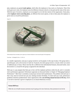 plan, employees are granted stock options, which allow the employees to buy stock at a fixed price. Then if the
stock goes up in value, the employee earns the difference between what he or she paid and the value of the stock.
With this type of incentive, employees are encouraged to act in the best interest of the organization. Some plans,
called employee stock ownership plans, are different from stock options, in that in these plans the employee is
given stock as reward for performance.
Figure 6.5
Profit sharing and stock ownership can be a good way to motivate employees to work toward the goals of the organization.
Chris Potter – 3D Budget Pie Chart – CC BY 2.0.
In a smaller organization, team pay or group incentives can be popular. In this type of plan, if the group meets a
specified goal, such as the increase of sales by 10 percent, the entire group receives a reward, which can consist
of additional pay or bonus. Please note that this is different from individualized bonuses, discussed earlier, since
the incentive is a reward for the group as opposed for the individual.
Merit pay is a pay program that links pay to how well the employee performs within the job, and it is normally
tied to performance appraisals. Performance appraisals are discussed further in Chapter 10 “Managing Employee
Performance”. Merit base is normally an annual pay increase tied to performance. The problem with merit pay is
that it may only be received once per year, limiting incentive flexibility. To make merit pay work, performance
guidelines should be predetermined. Some organizations offer cost of living annual increases (COLAs), which
is not tied to merit but is given to employees as an annual inflationary increase.
Fortune 500 Focus
While the cost of health insurance premiums may be going up for most Americans, these premiums do not hit the
6.4 Other Types of Compensation 167
 